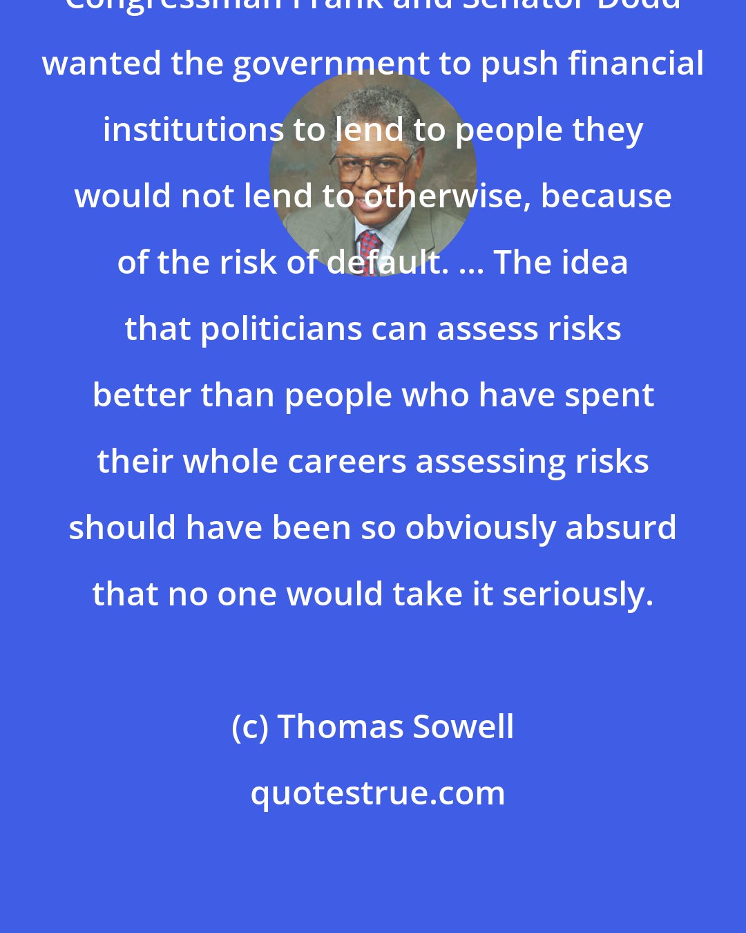 Thomas Sowell: Congressman Frank and Senator Dodd wanted the government to push financial institutions to lend to people they would not lend to otherwise, because of the risk of default. ... The idea that politicians can assess risks better than people who have spent their whole careers assessing risks should have been so obviously absurd that no one would take it seriously.