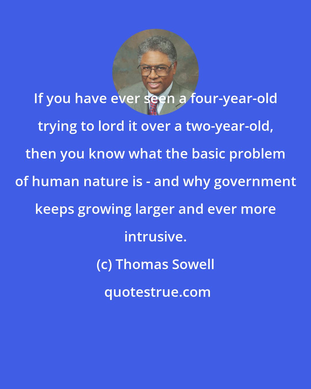 Thomas Sowell: If you have ever seen a four-year-old trying to lord it over a two-year-old, then you know what the basic problem of human nature is - and why government keeps growing larger and ever more intrusive.