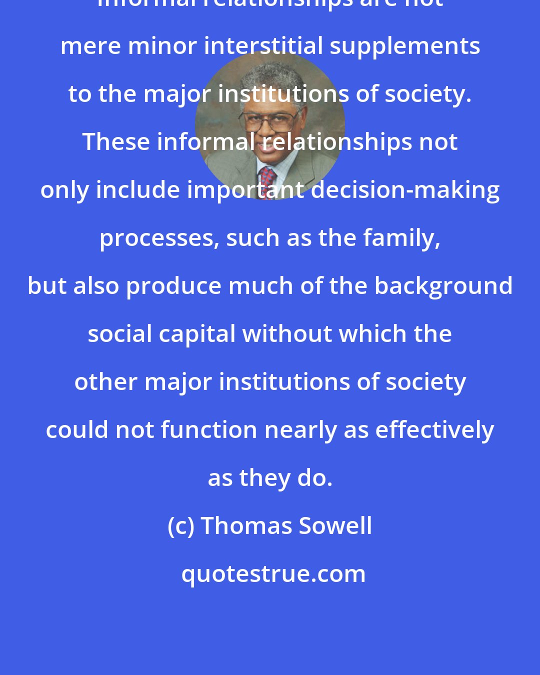 Thomas Sowell: Informal relationships are not mere minor interstitial supplements to the major institutions of society. These informal relationships not only include important decision-making processes, such as the family, but also produce much of the background social capital without which the other major institutions of society could not function nearly as effectively as they do.