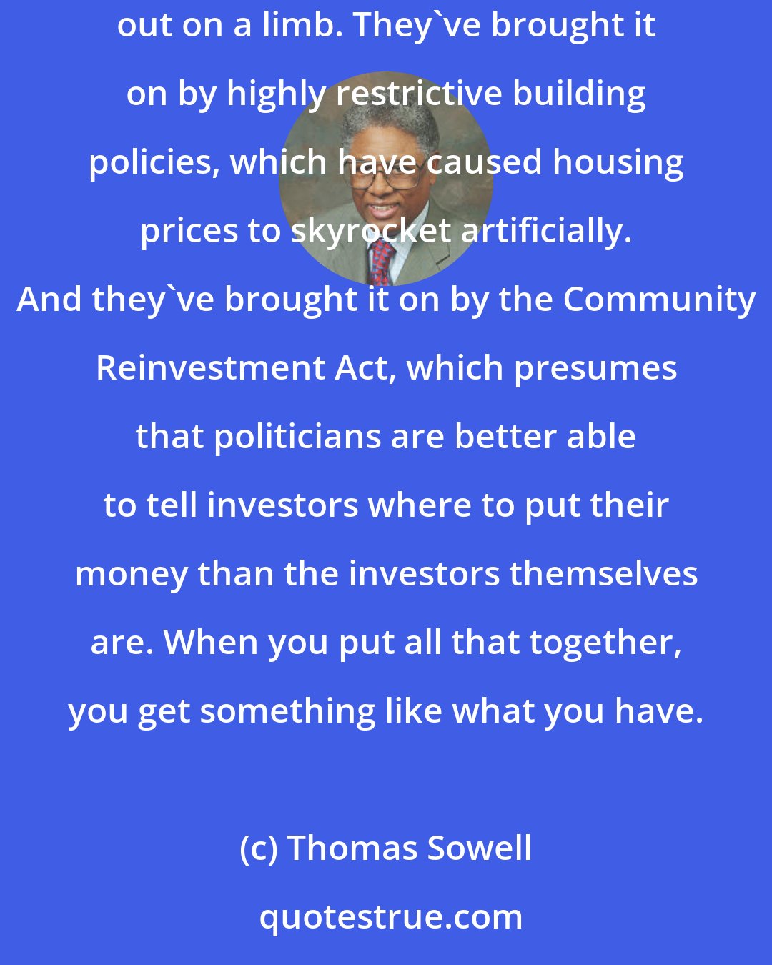 Thomas Sowell: The government has brought on the housing problem, partly by these very low interest rates, which encouraged many people to go way out on a limb. They've brought it on by highly restrictive building policies, which have caused housing prices to skyrocket artificially. And they've brought it on by the Community Reinvestment Act, which presumes that politicians are better able to tell investors where to put their money than the investors themselves are. When you put all that together, you get something like what you have.