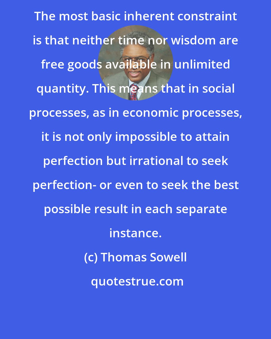 Thomas Sowell: The most basic inherent constraint is that neither time nor wisdom are free goods available in unlimited quantity. This means that in social processes, as in economic processes, it is not only impossible to attain perfection but irrational to seek perfection- or even to seek the best possible result in each separate instance.