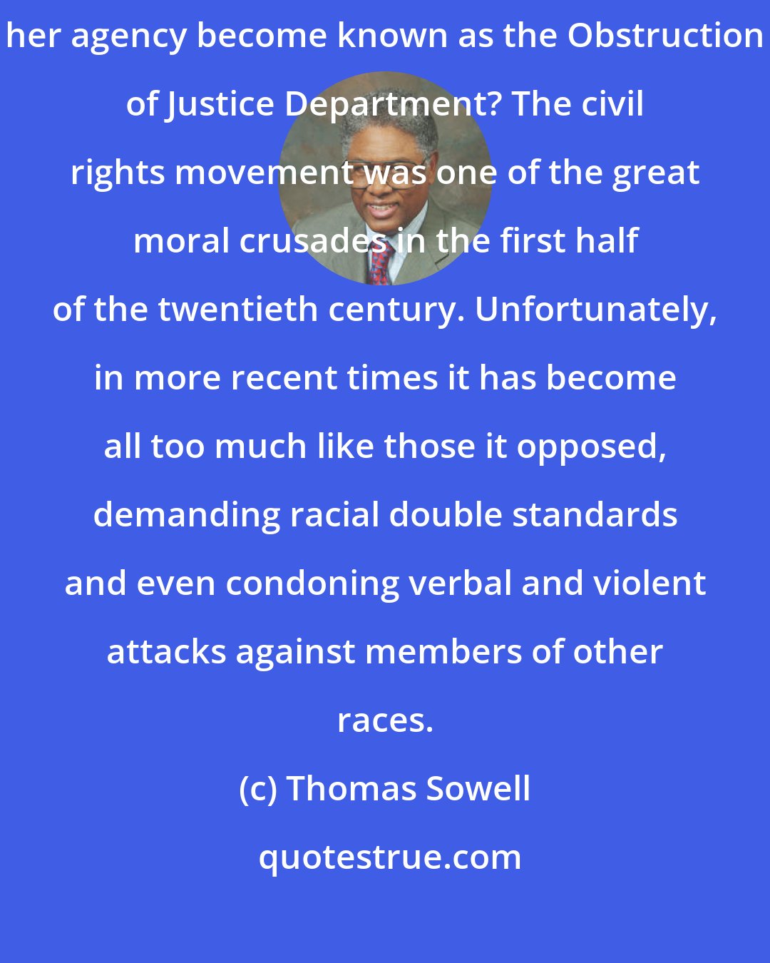 Thomas Sowell: When Congress gets through investigating Attorney General Janet Reno, will her agency become known as the Obstruction of Justice Department? The civil rights movement was one of the great moral crusades in the first half of the twentieth century. Unfortunately, in more recent times it has become all too much like those it opposed, demanding racial double standards and even condoning verbal and violent attacks against members of other races.