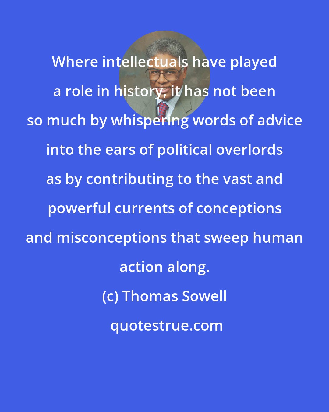 Thomas Sowell: Where intellectuals have played a role in history, it has not been so much by whispering words of advice into the ears of political overlords as by contributing to the vast and powerful currents of conceptions and misconceptions that sweep human action along.