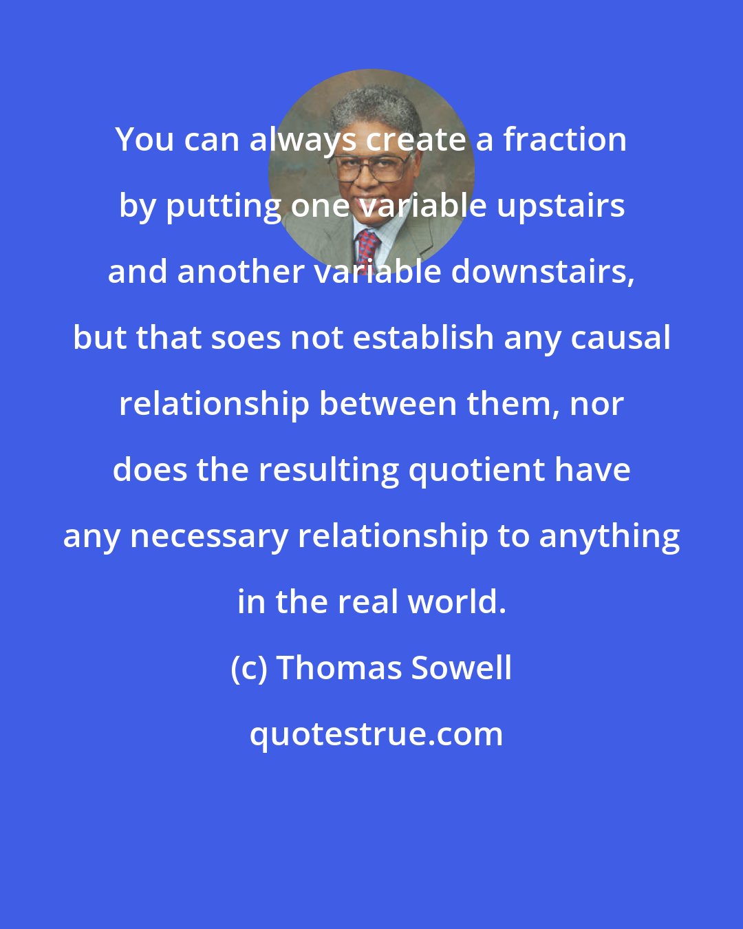 Thomas Sowell: You can always create a fraction by putting one variable upstairs and another variable downstairs, but that soes not establish any causal relationship between them, nor does the resulting quotient have any necessary relationship to anything in the real world.