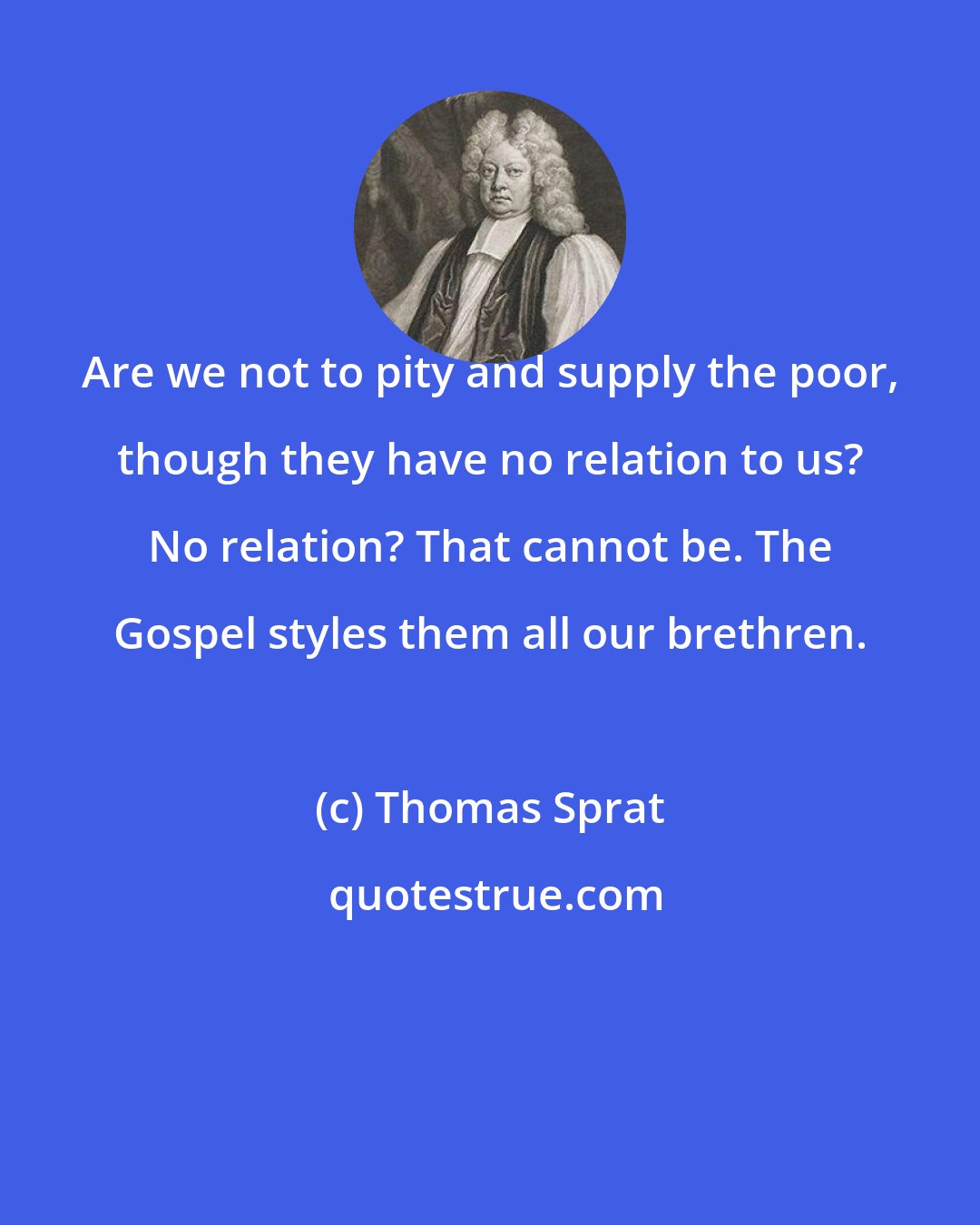 Thomas Sprat: Are we not to pity and supply the poor, though they have no relation to us? No relation? That cannot be. The Gospel styles them all our brethren.