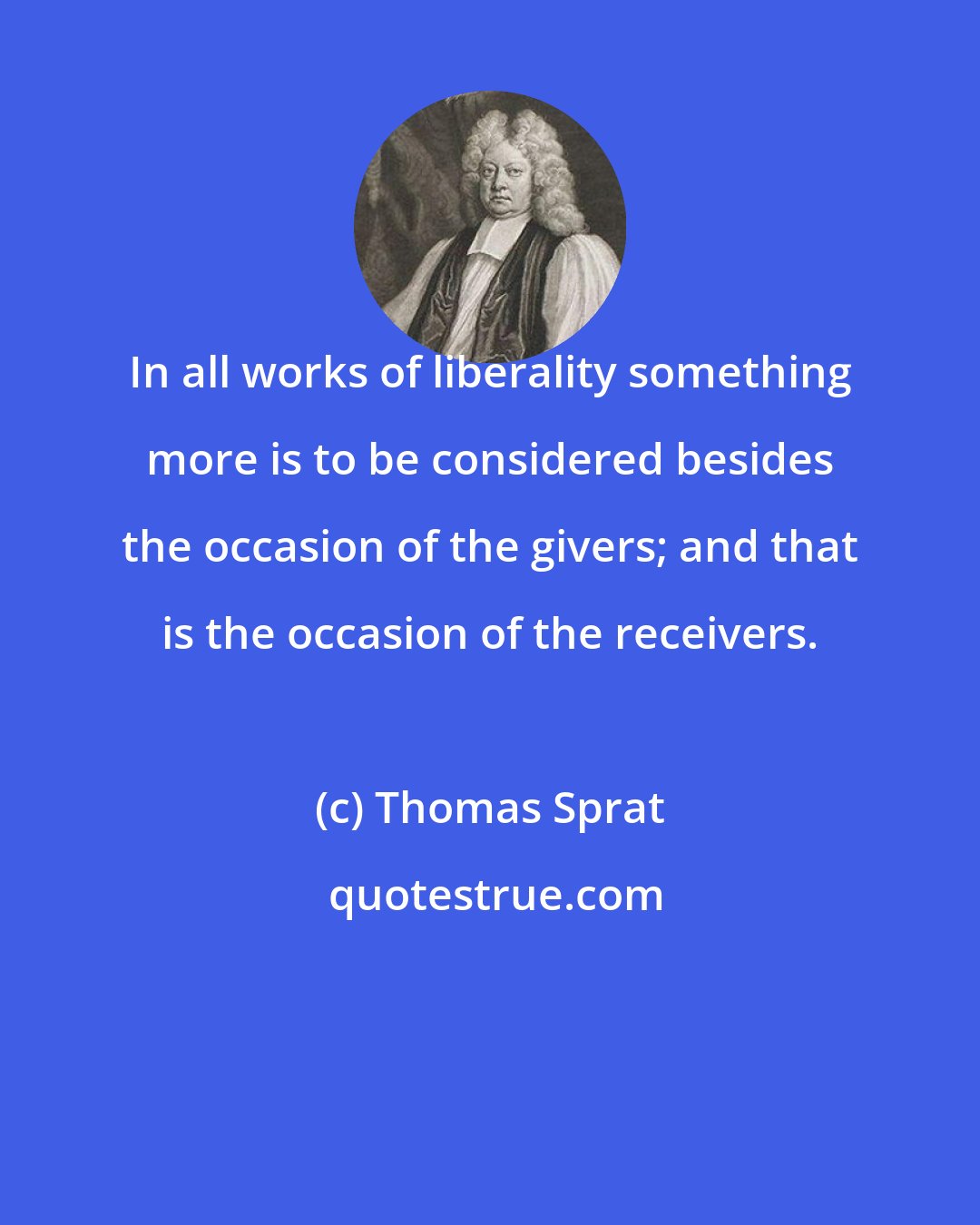 Thomas Sprat: In all works of liberality something more is to be considered besides the occasion of the givers; and that is the occasion of the receivers.