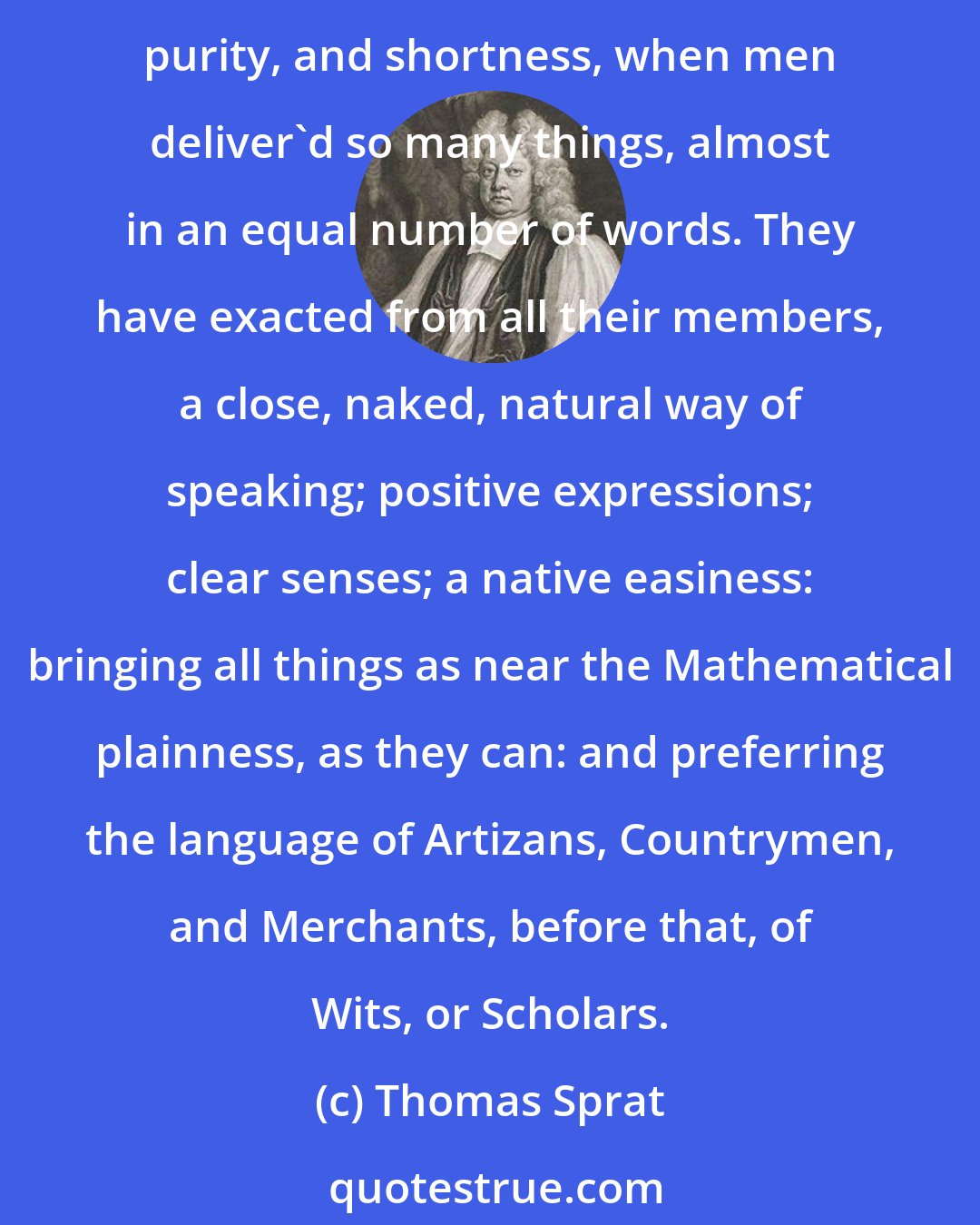 Thomas Sprat: [In the Royal Society, there] has been, a constant Resolution, to reject all the amplifications, digressions, and swellings of style: to return back to the primitive purity, and shortness, when men deliver'd so many things, almost in an equal number of words. They have exacted from all their members, a close, naked, natural way of speaking; positive expressions; clear senses; a native easiness: bringing all things as near the Mathematical plainness, as they can: and preferring the language of Artizans, Countrymen, and Merchants, before that, of Wits, or Scholars.