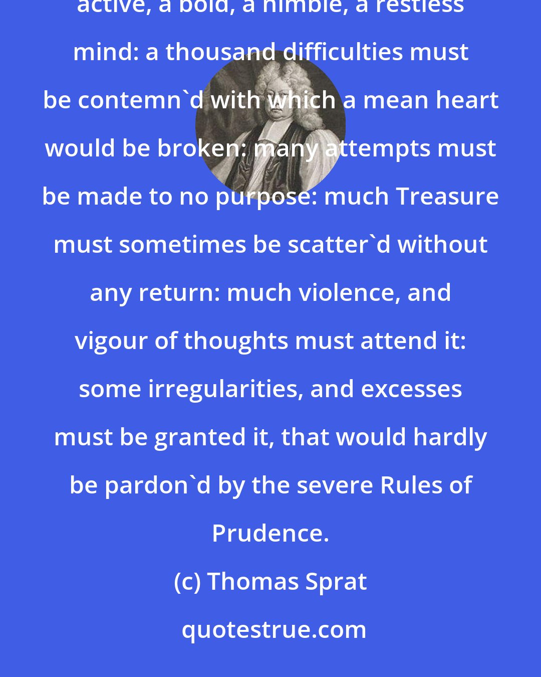 Thomas Sprat: Invention is an Heroic thing, and plac'd above the reach of a low, and vulgar Genius. It requires an active, a bold, a nimble, a restless mind: a thousand difficulties must be contemn'd with which a mean heart would be broken: many attempts must be made to no purpose: much Treasure must sometimes be scatter'd without any return: much violence, and vigour of thoughts must attend it: some irregularities, and excesses must be granted it, that would hardly be pardon'd by the severe Rules of Prudence.