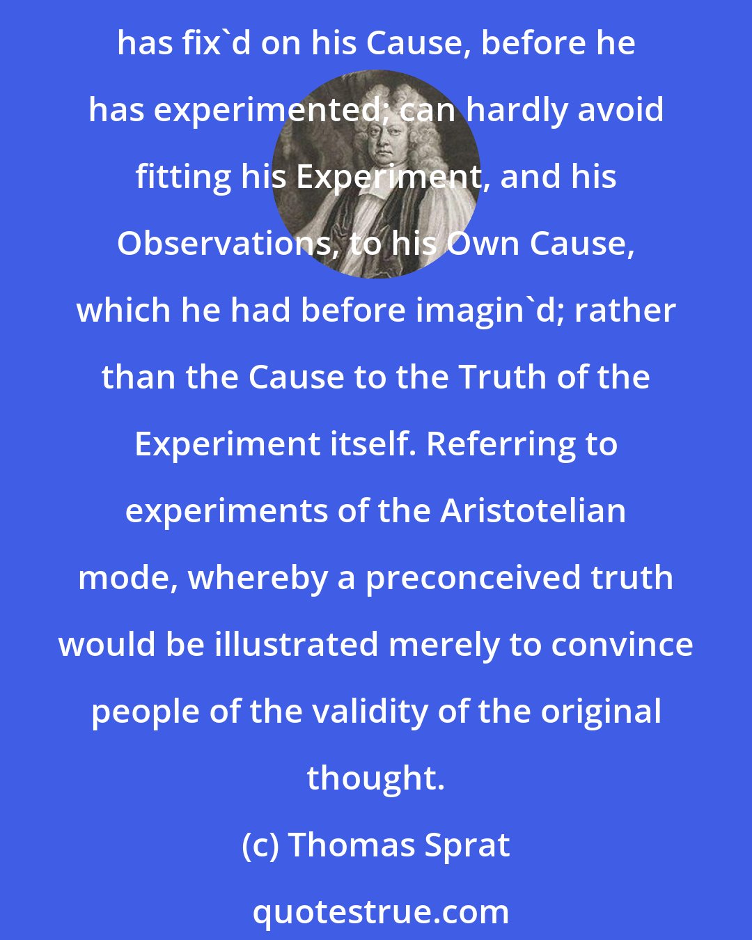 Thomas Sprat: They have never affirm'd any thing, concerning the cause, till the trial was past: whereas, to do it before, is a most venomous thing in the making of Sciences: for whoever has fix'd on his Cause, before he has experimented; can hardly avoid fitting his Experiment, and his Observations, to his Own Cause, which he had before imagin'd; rather than the Cause to the Truth of the Experiment itself. Referring to experiments of the Aristotelian mode, whereby a preconceived truth would be illustrated merely to convince people of the validity of the original thought.