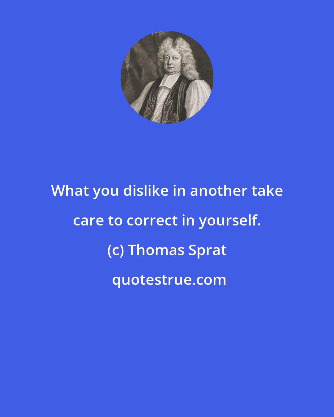 Thomas Sprat: What you dislike in another take care to correct in yourself.