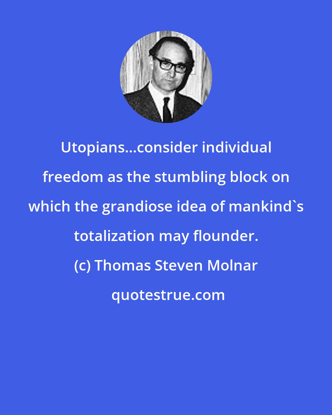 Thomas Steven Molnar: Utopians...consider individual freedom as the stumbling block on which the grandiose idea of mankind's totalization may flounder.