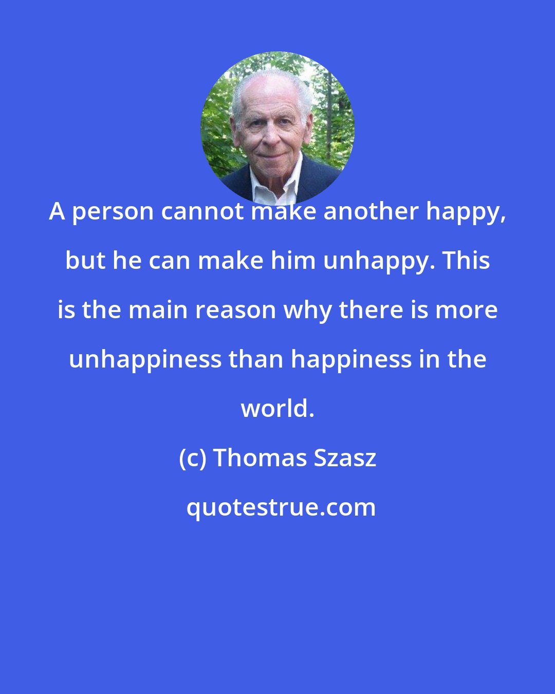 Thomas Szasz: A person cannot make another happy, but he can make him unhappy. This is the main reason why there is more unhappiness than happiness in the world.