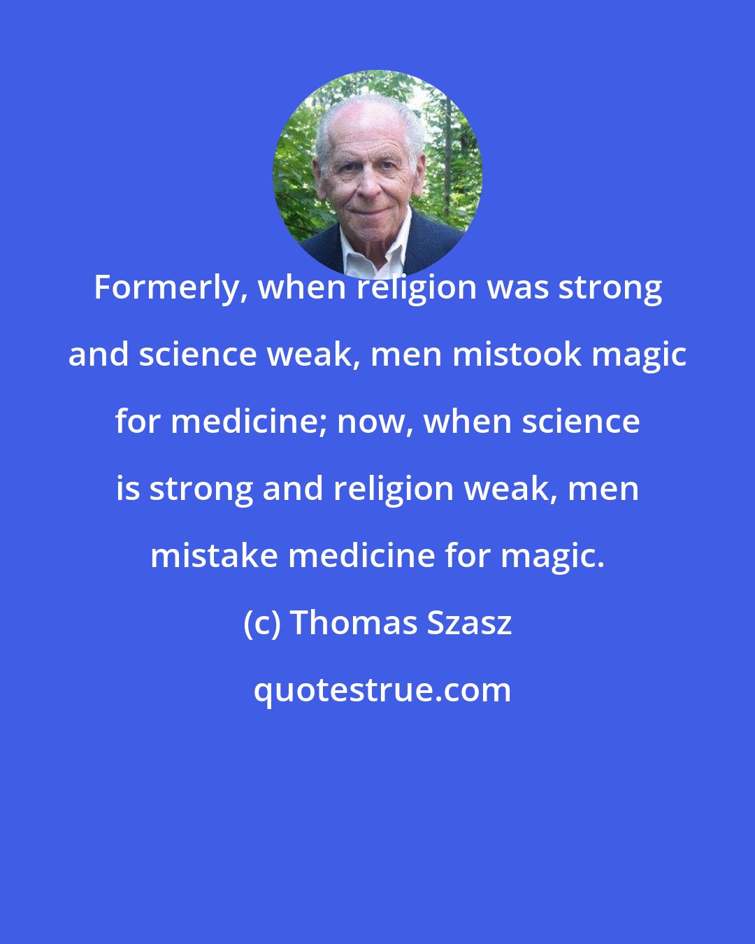 Thomas Szasz: Formerly, when religion was strong and science weak, men mistook magic for medicine; now, when science is strong and religion weak, men mistake medicine for magic.