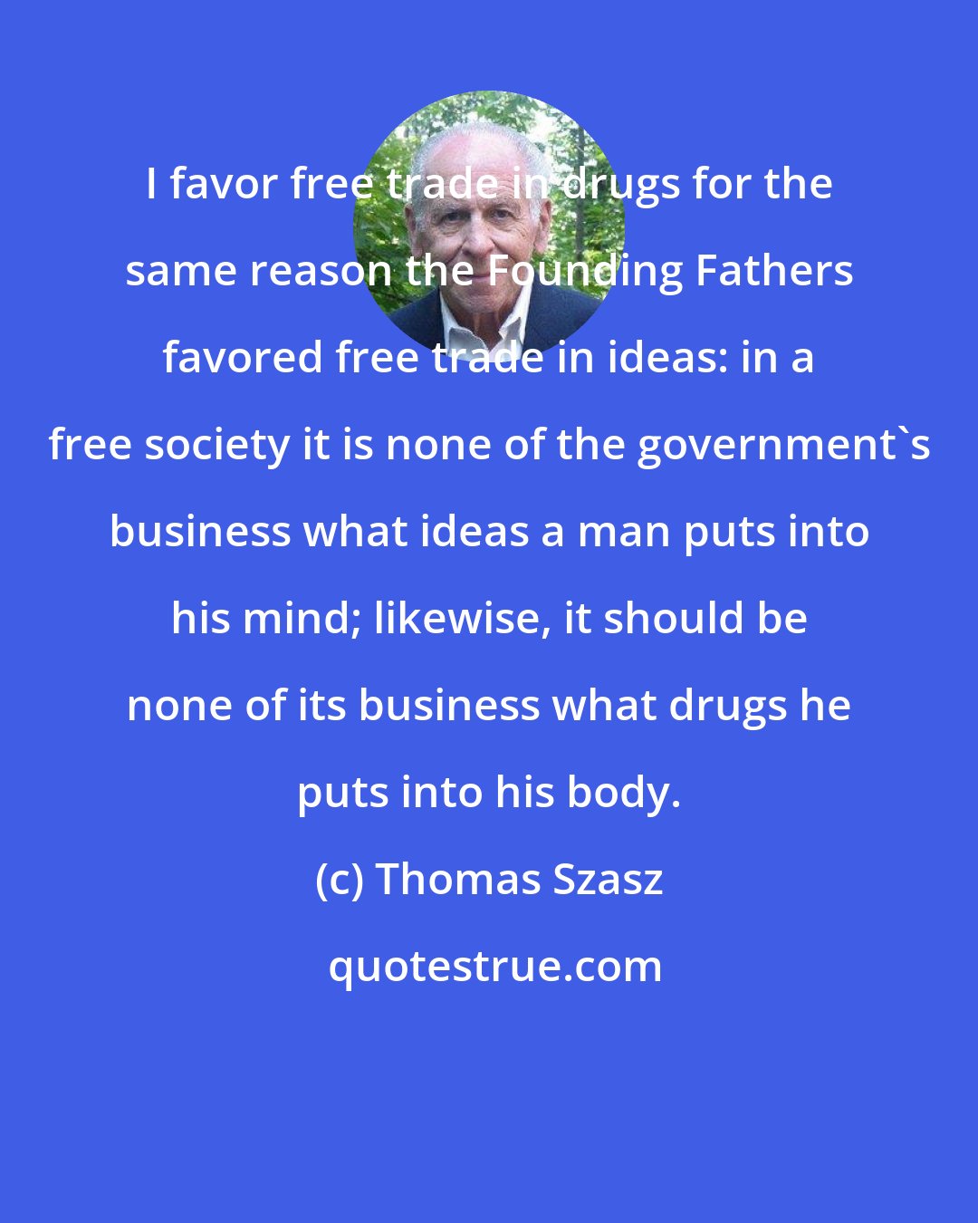 Thomas Szasz: I favor free trade in drugs for the same reason the Founding Fathers favored free trade in ideas: in a free society it is none of the government's business what ideas a man puts into his mind; likewise, it should be none of its business what drugs he puts into his body.