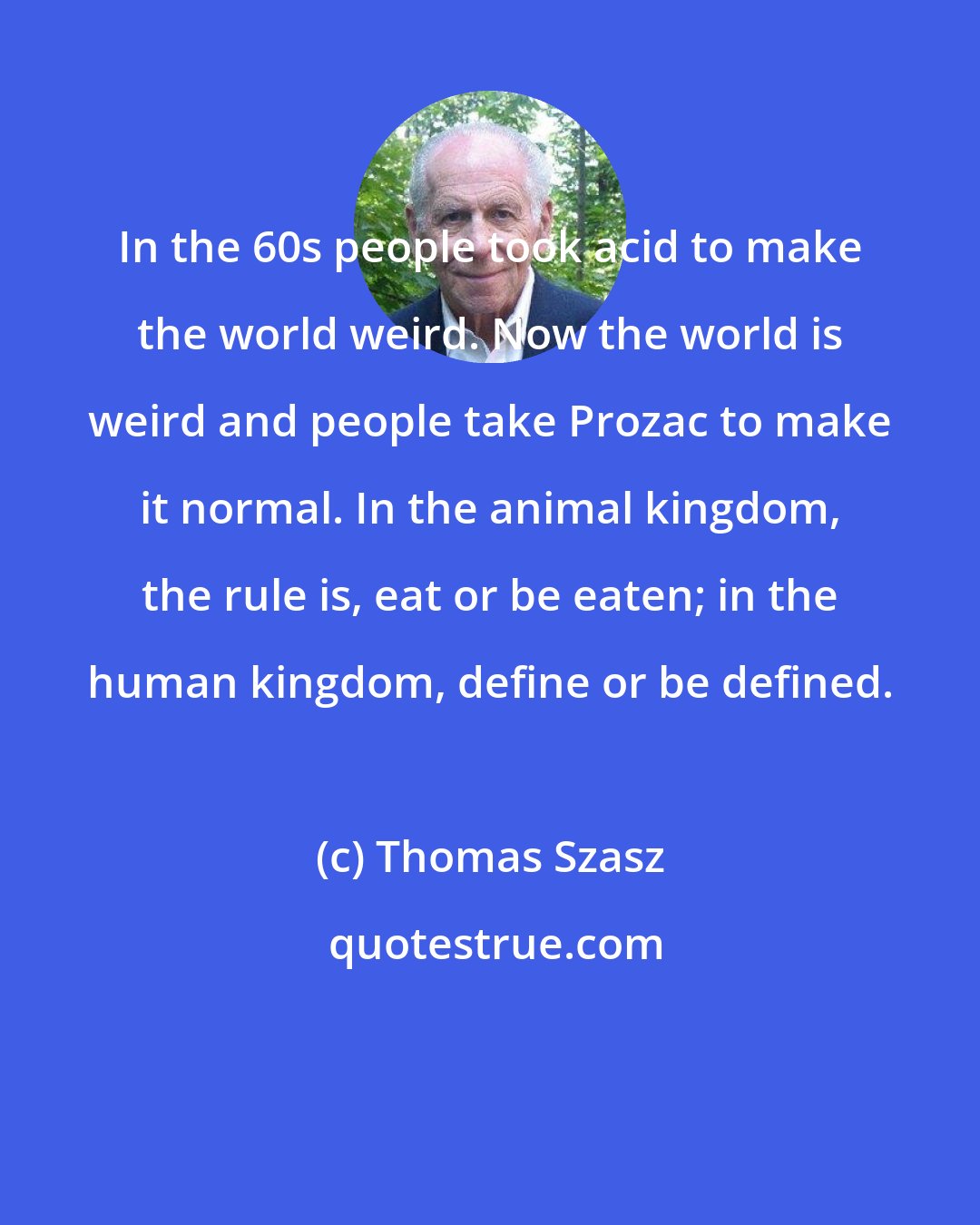 Thomas Szasz: In the 60s people took acid to make the world weird. Now the world is weird and people take Prozac to make it normal. In the animal kingdom, the rule is, eat or be eaten; in the human kingdom, define or be defined.