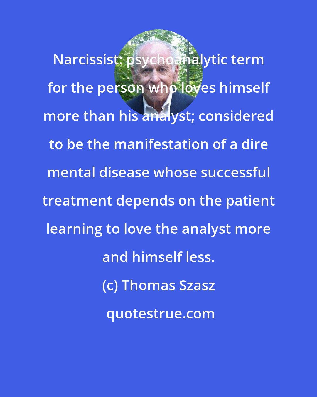 Thomas Szasz: Narcissist: psychoanalytic term for the person who loves himself more than his analyst; considered to be the manifestation of a dire mental disease whose successful treatment depends on the patient learning to love the analyst more and himself less.