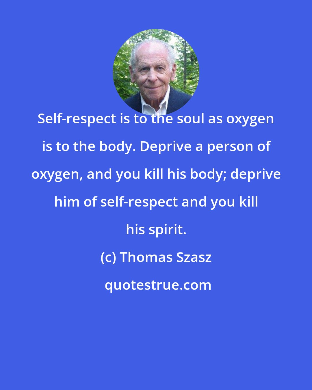 Thomas Szasz: Self-respect is to the soul as oxygen is to the body. Deprive a person of oxygen, and you kill his body; deprive him of self-respect and you kill his spirit.