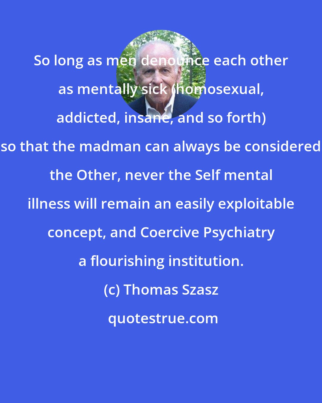 Thomas Szasz: So long as men denounce each other as mentally sick (homosexual, addicted, insane, and so forth) so that the madman can always be considered the Other, never the Self mental illness will remain an easily exploitable concept, and Coercive Psychiatry a flourishing institution.