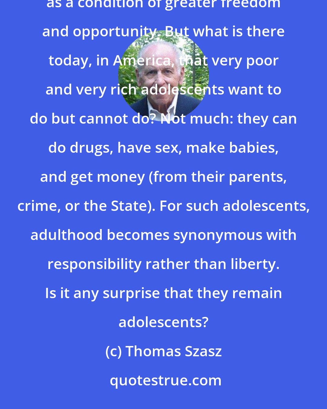 Thomas Szasz: Why do children want to grow up? Because they experience their lives as constrained by immaturity and perceive adulthood as a condition of greater freedom and opportunity. But what is there today, in America, that very poor and very rich adolescents want to do but cannot do? Not much: they can do drugs, have sex, make babies, and get money (from their parents, crime, or the State). For such adolescents, adulthood becomes synonymous with responsibility rather than liberty. Is it any surprise that they remain adolescents?