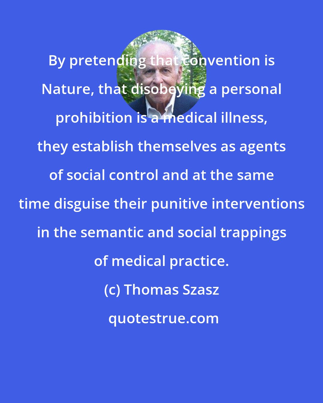 Thomas Szasz: By pretending that convention is Nature, that disobeying a personal prohibition is a medical illness, they establish themselves as agents of social control and at the same time disguise their punitive interventions in the semantic and social trappings of medical practice.