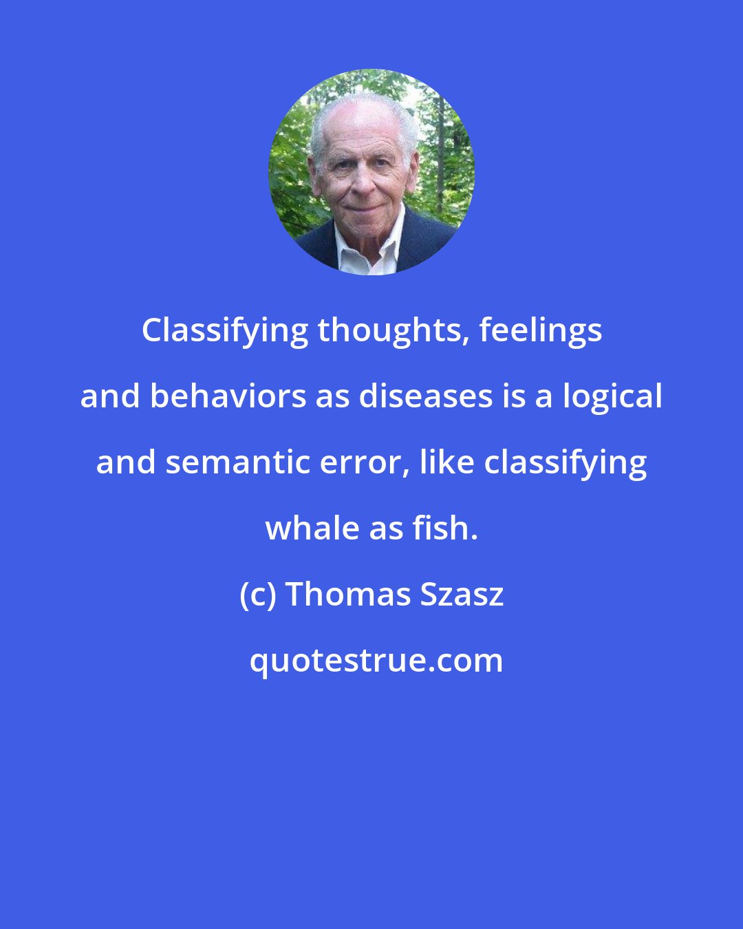 Thomas Szasz: Classifying thoughts, feelings and behaviors as diseases is a logical and semantic error, like classifying whale as fish.