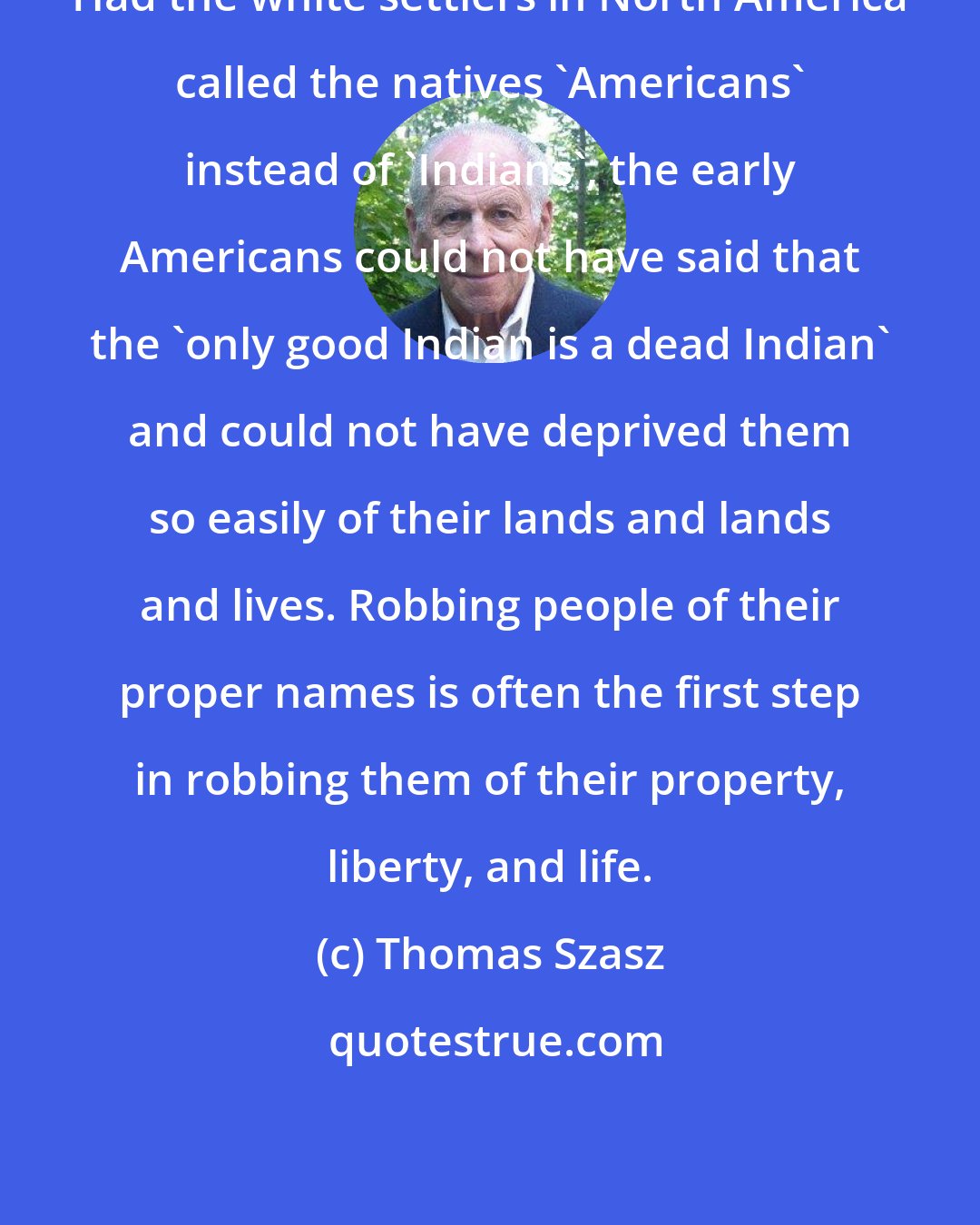 Thomas Szasz: Had the white settlers in North America called the natives 'Americans' instead of 'Indians', the early Americans could not have said that the 'only good Indian is a dead Indian' and could not have deprived them so easily of their lands and lands and lives. Robbing people of their proper names is often the first step in robbing them of their property, liberty, and life.