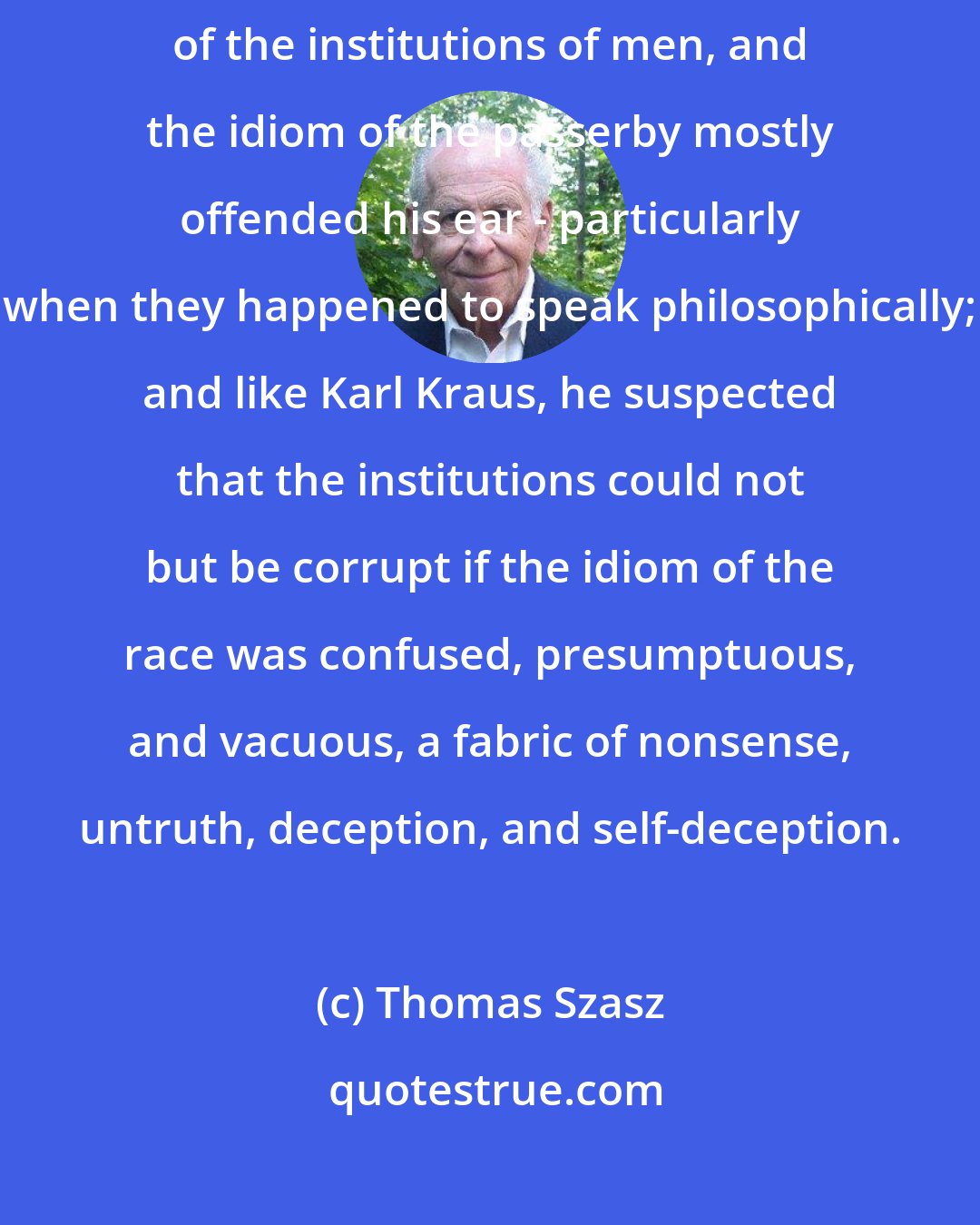 Thomas Szasz: Like Karl Kraus [Wittgenstein], was seldom pleased by what he saw of the institutions of men, and the idiom of the passerby mostly offended his ear - particularly when they happened to speak philosophically; and like Karl Kraus, he suspected that the institutions could not but be corrupt if the idiom of the race was confused, presumptuous, and vacuous, a fabric of nonsense, untruth, deception, and self-deception.