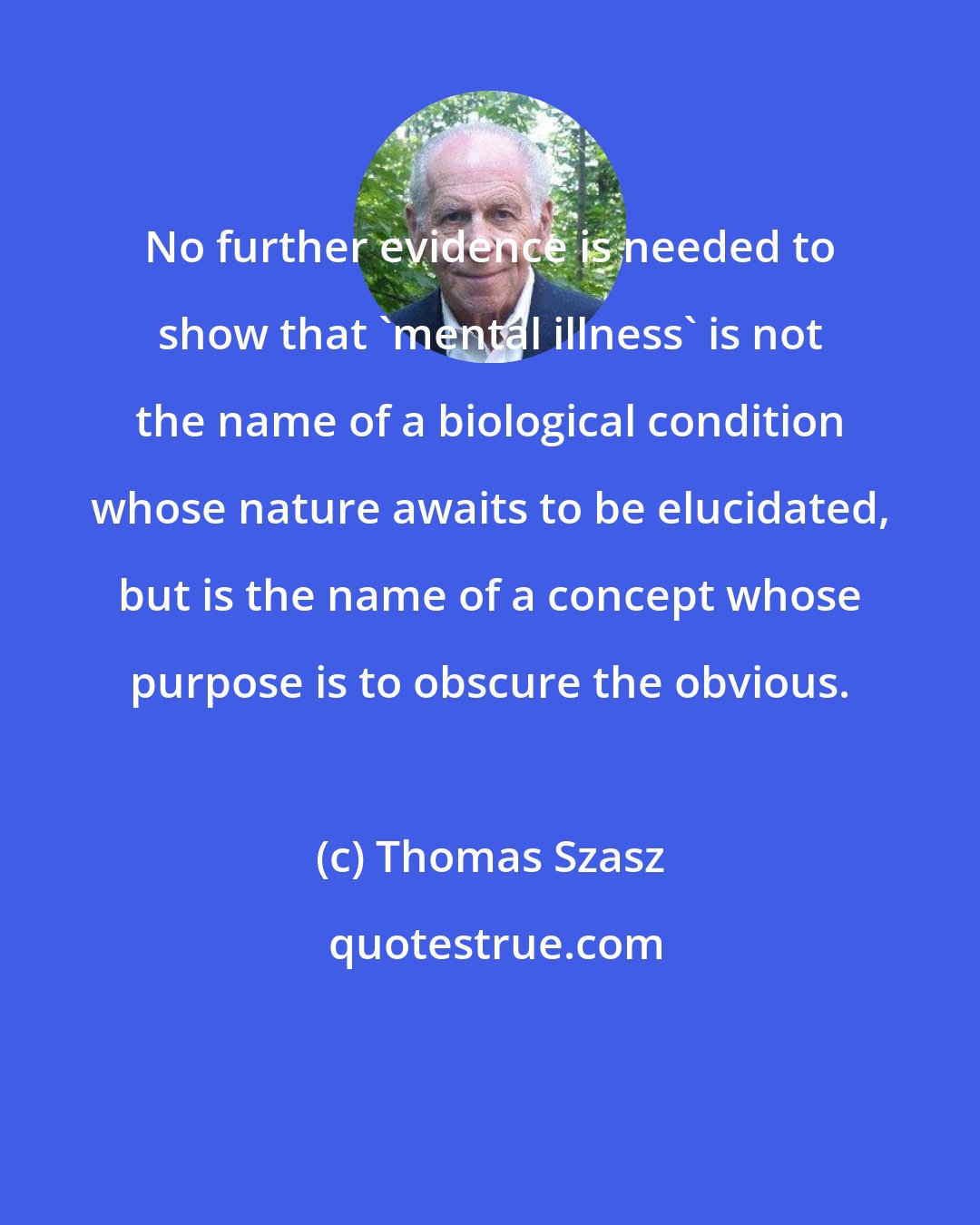 Thomas Szasz: No further evidence is needed to show that 'mental illness' is not the name of a biological condition whose nature awaits to be elucidated, but is the name of a concept whose purpose is to obscure the obvious.