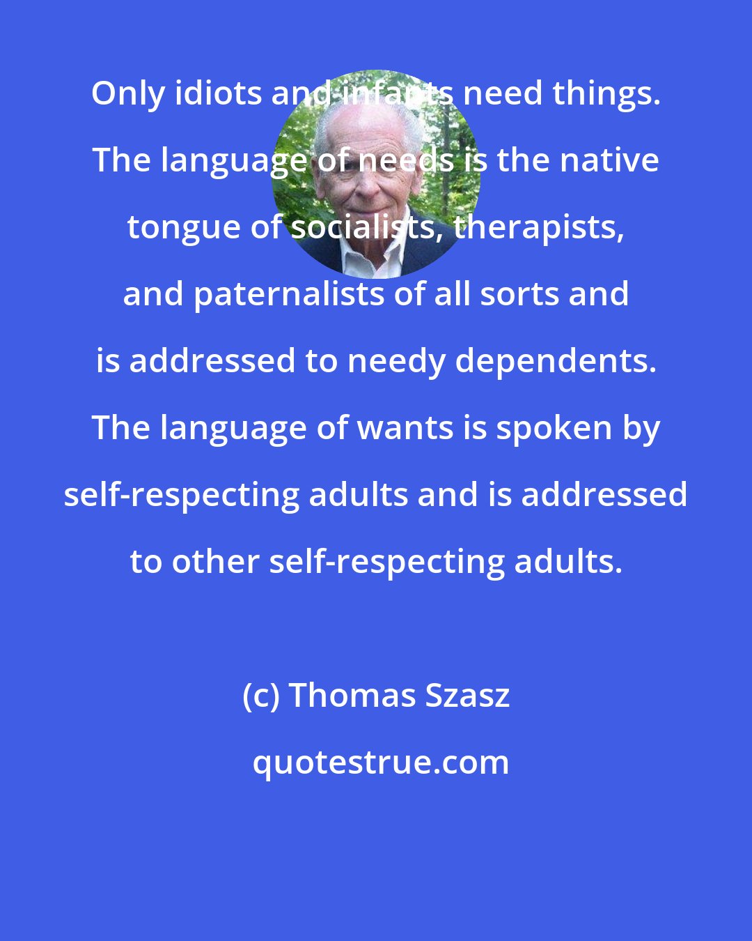 Thomas Szasz: Only idiots and infants need things. The language of needs is the native tongue of socialists, therapists, and paternalists of all sorts and is addressed to needy dependents. The language of wants is spoken by self-respecting adults and is addressed to other self-respecting adults.