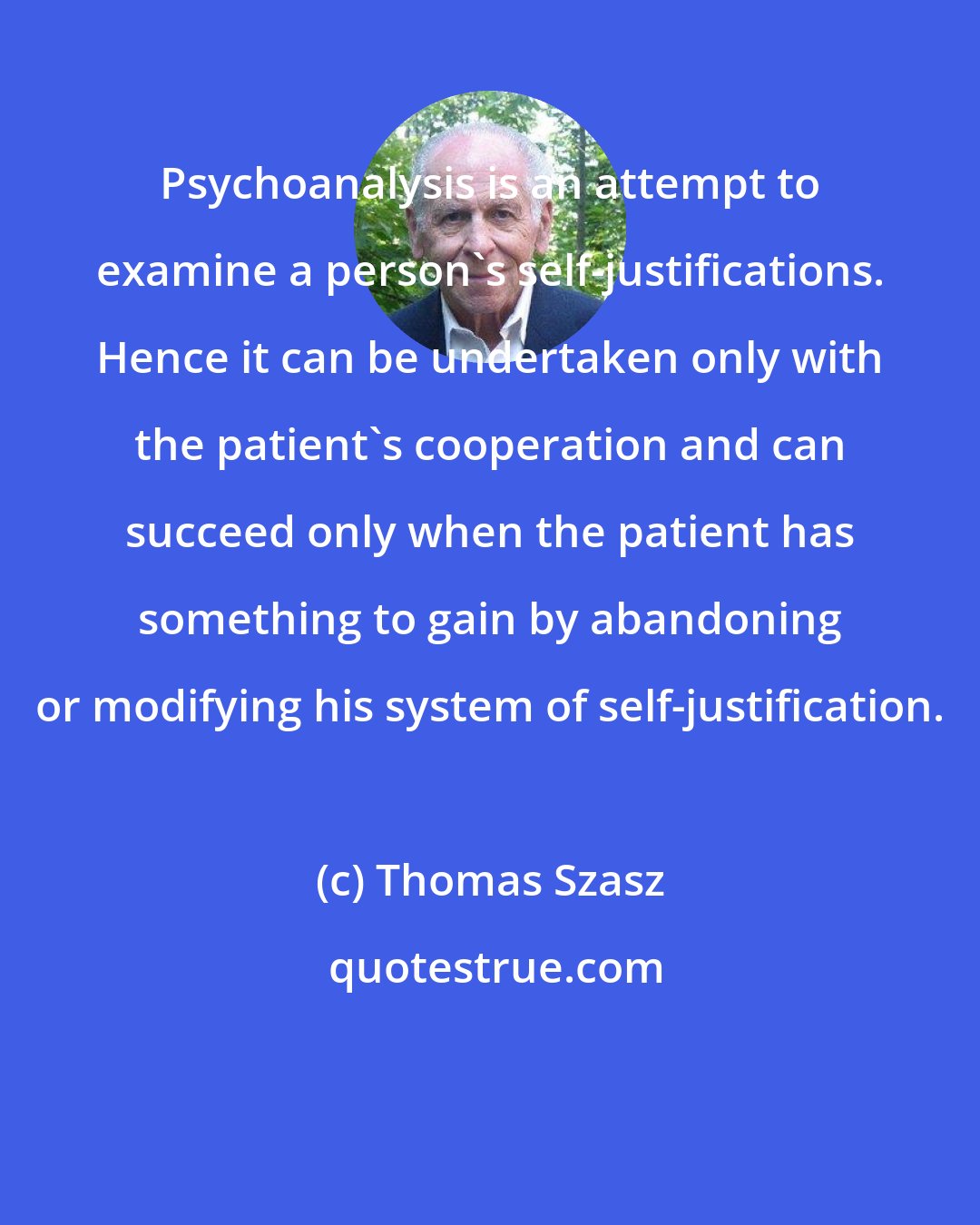 Thomas Szasz: Psychoanalysis is an attempt to examine a person's self-justifications. Hence it can be undertaken only with the patient's cooperation and can succeed only when the patient has something to gain by abandoning or modifying his system of self-justification.
