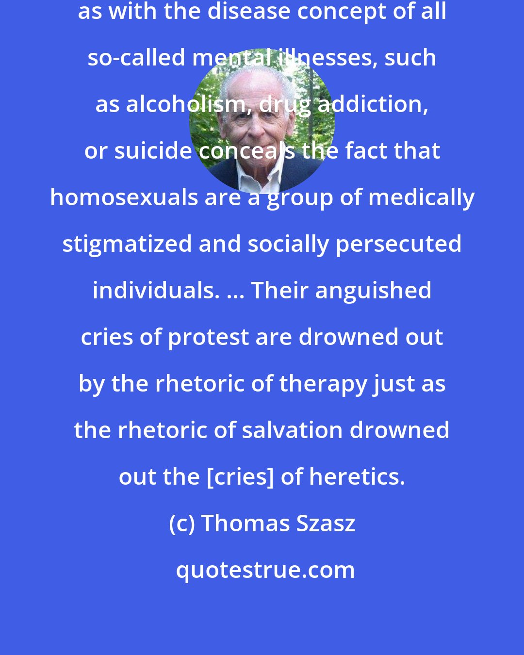 Thomas Szasz: The disease concept of homosexuality as with the disease concept of all so-called mental illnesses, such as alcoholism, drug addiction, or suicide conceals the fact that homosexuals are a group of medically stigmatized and socially persecuted individuals. ... Their anguished cries of protest are drowned out by the rhetoric of therapy just as the rhetoric of salvation drowned out the [cries] of heretics.