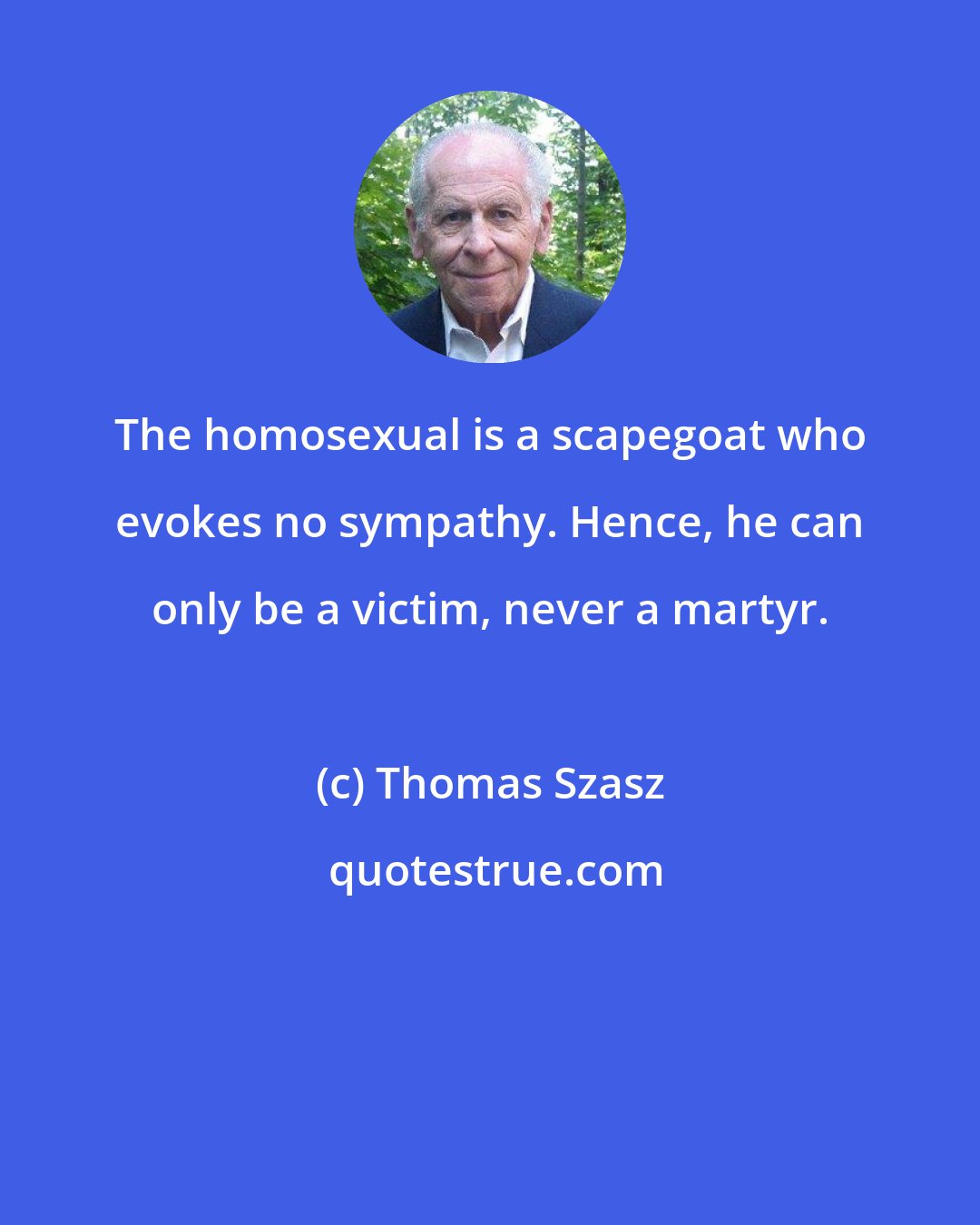 Thomas Szasz: The homosexual is a scapegoat who evokes no sympathy. Hence, he can only be a victim, never a martyr.