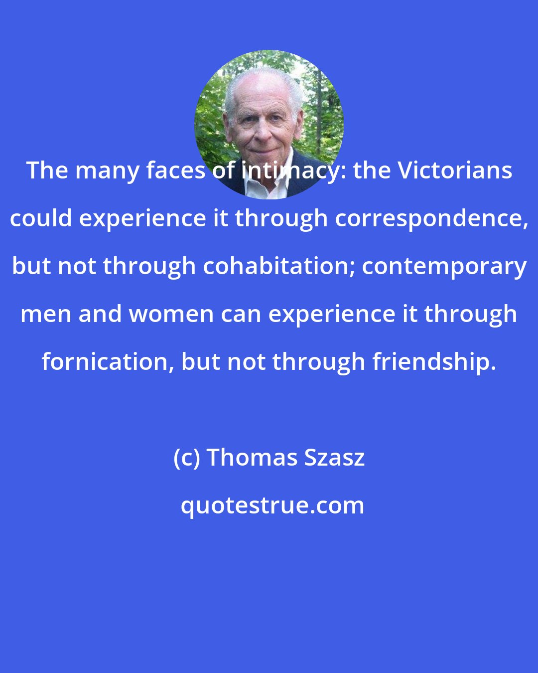 Thomas Szasz: The many faces of intimacy: the Victorians could experience it through correspondence, but not through cohabitation; contemporary men and women can experience it through fornication, but not through friendship.