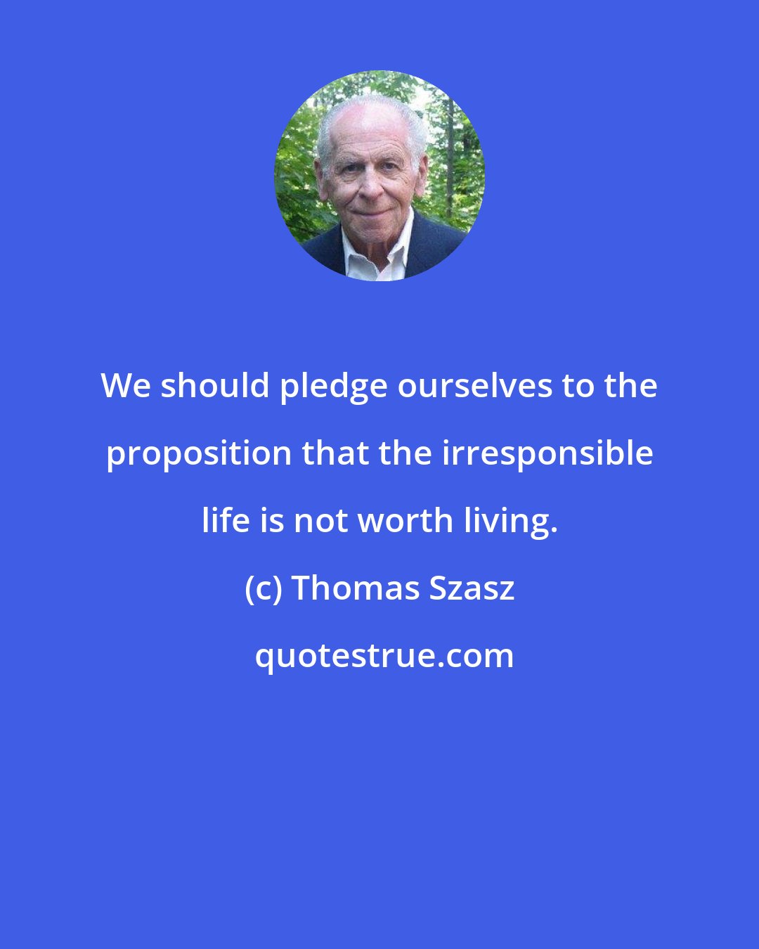 Thomas Szasz: We should pledge ourselves to the proposition that the irresponsible life is not worth living.