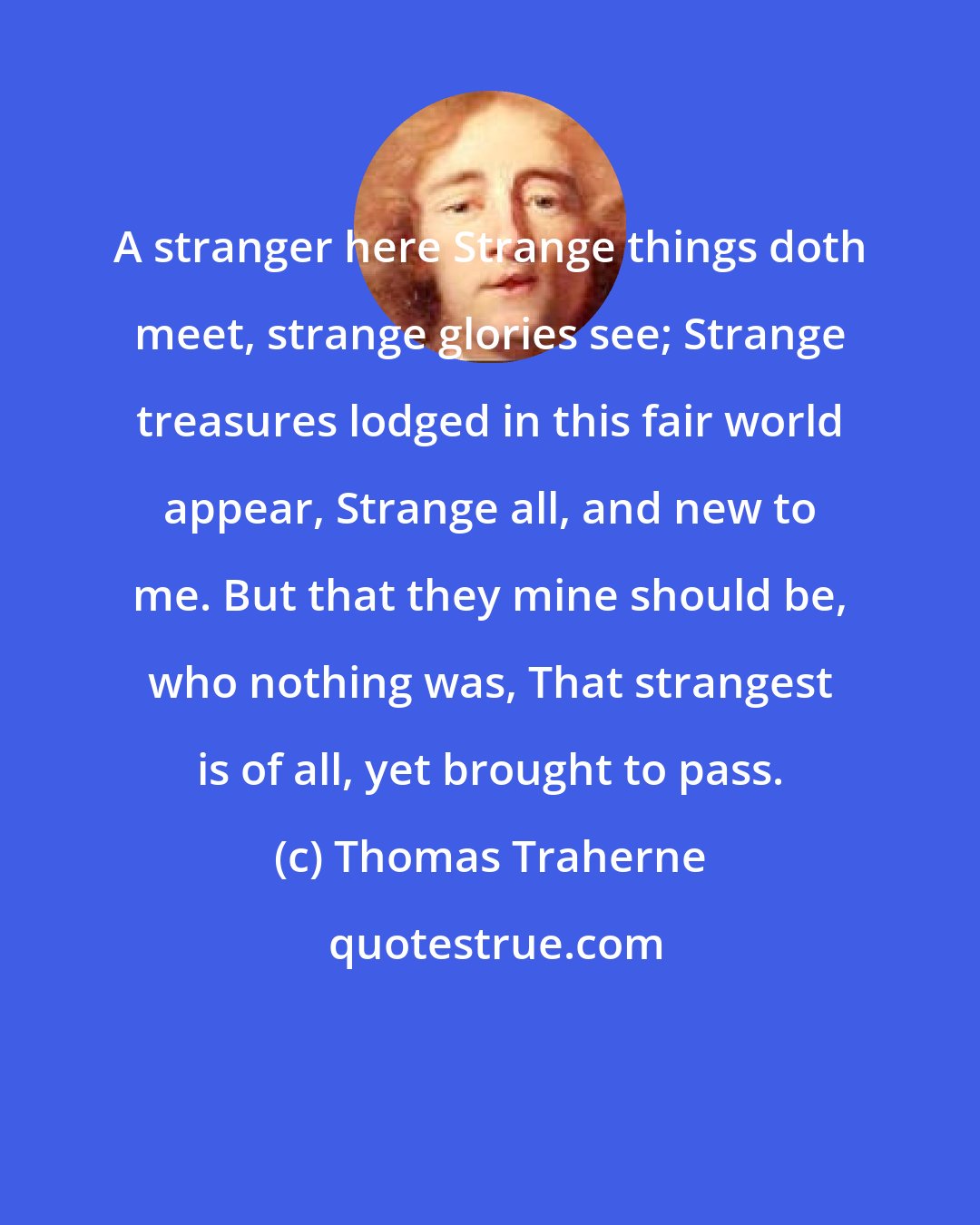 Thomas Traherne: A stranger here Strange things doth meet, strange glories see; Strange treasures lodged in this fair world appear, Strange all, and new to me. But that they mine should be, who nothing was, That strangest is of all, yet brought to pass.