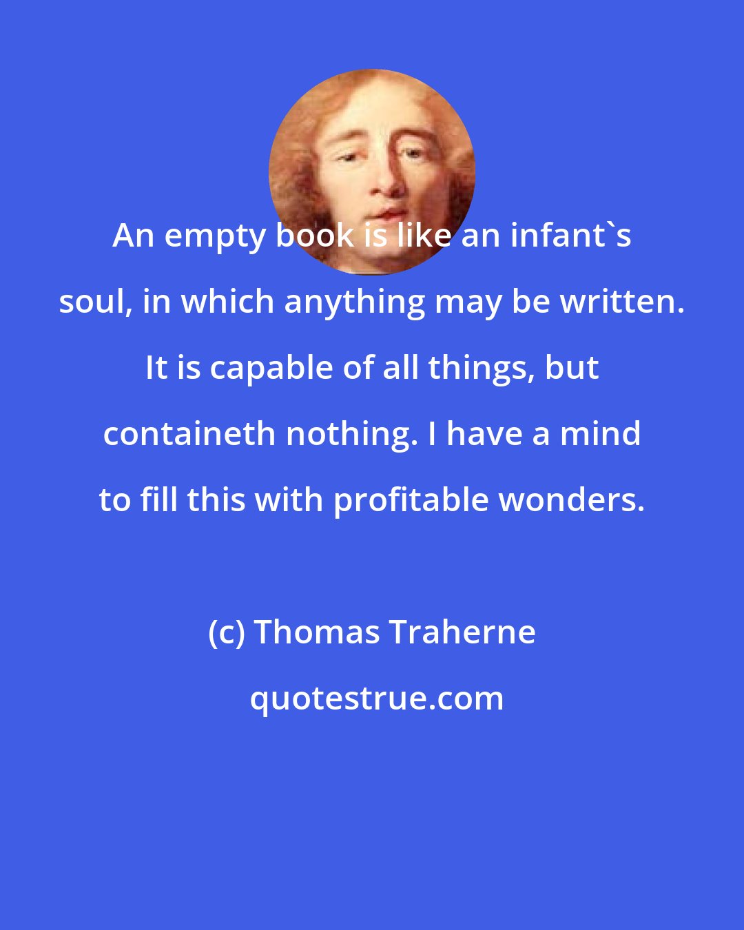 Thomas Traherne: An empty book is like an infant's soul, in which anything may be written. It is capable of all things, but containeth nothing. I have a mind to fill this with profitable wonders.
