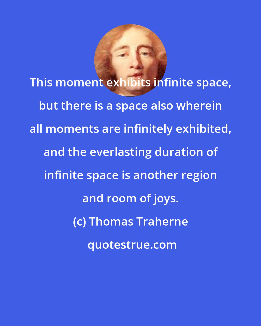 Thomas Traherne: This moment exhibits infinite space, but there is a space also wherein all moments are infinitely exhibited, and the everlasting duration of infinite space is another region and room of joys.