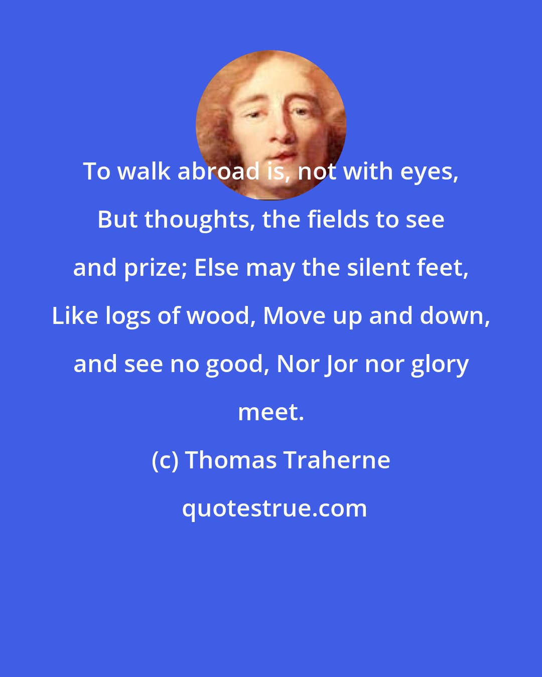 Thomas Traherne: To walk abroad is, not with eyes, But thoughts, the fields to see and prize; Else may the silent feet, Like logs of wood, Move up and down, and see no good, Nor Jor nor glory meet.