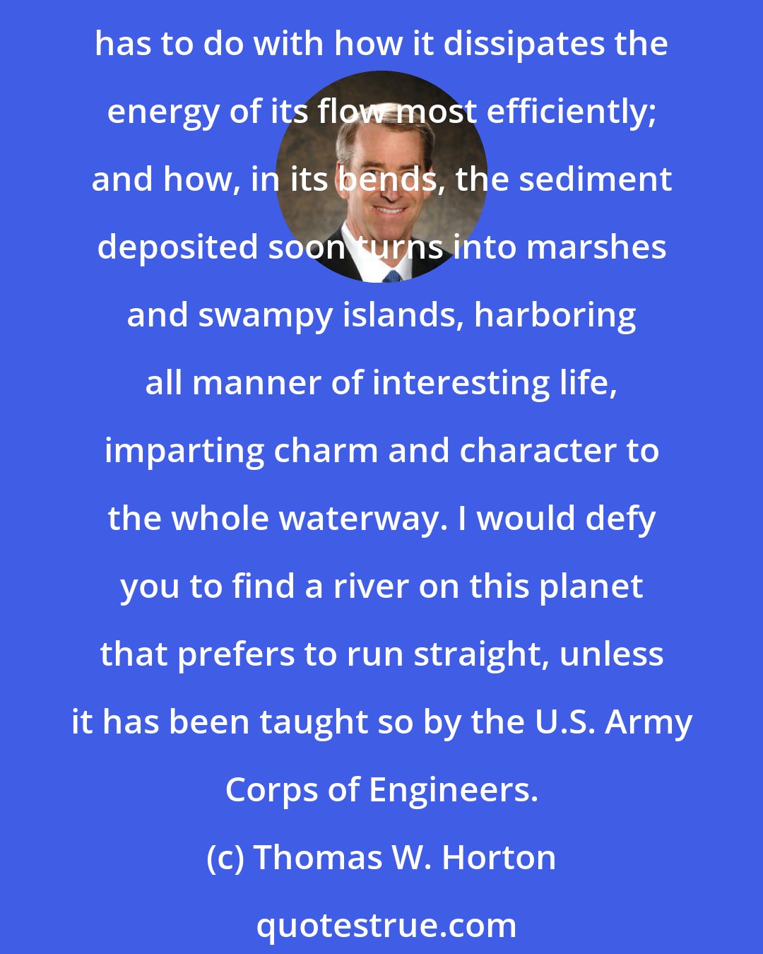 Thomas W. Horton: We grow up hearing so often that a straight line is the shortest distance between two points that we end up thinking it is also the best way to get there. A river knows better-:it has to do with how it dissipates the energy of its flow most efficiently; and how, in its bends, the sediment deposited soon turns into marshes and swampy islands, harboring all manner of interesting life, imparting charm and character to the whole waterway. I would defy you to find a river on this planet that prefers to run straight, unless it has been taught so by the U.S. Army Corps of Engineers.