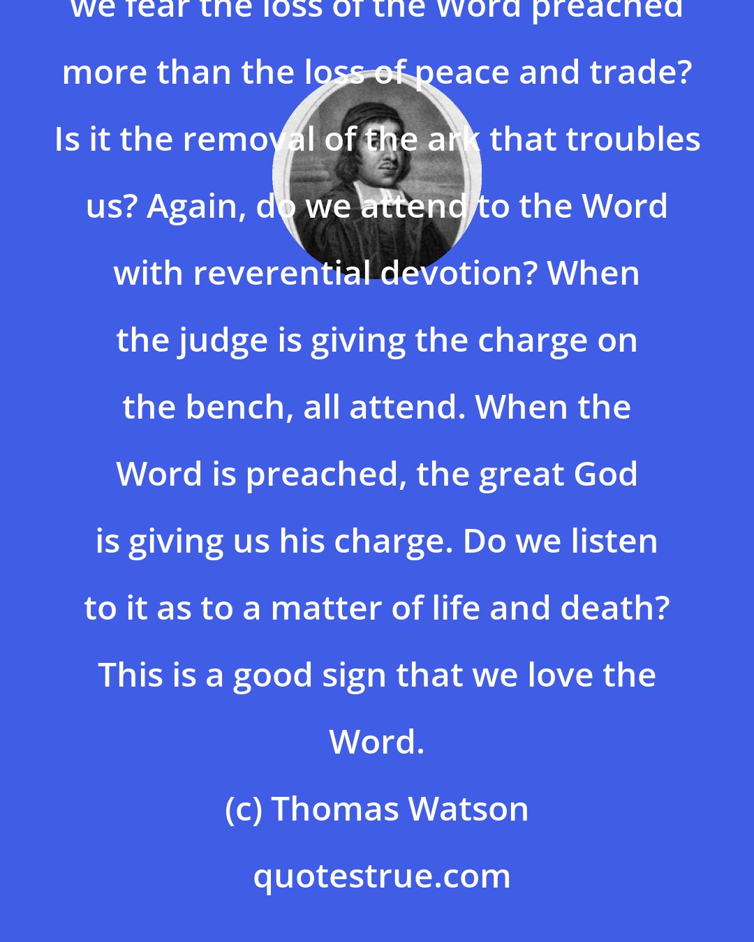 Thomas Watson: [Concerning the Word preached:] Do we prize it in our judgments? Do we receive in into our hearts? Do we fear the loss of the Word preached more than the loss of peace and trade? Is it the removal of the ark that troubles us? Again, do we attend to the Word with reverential devotion? When the judge is giving the charge on the bench, all attend. When the Word is preached, the great God is giving us his charge. Do we listen to it as to a matter of life and death? This is a good sign that we love the Word.