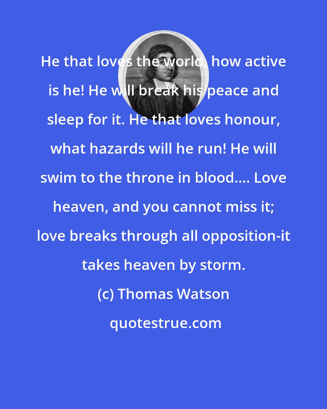 Thomas Watson: He that loves the world, how active is he! He will break his peace and sleep for it. He that loves honour, what hazards will he run! He will swim to the throne in blood.... Love heaven, and you cannot miss it; love breaks through all opposition-it takes heaven by storm.