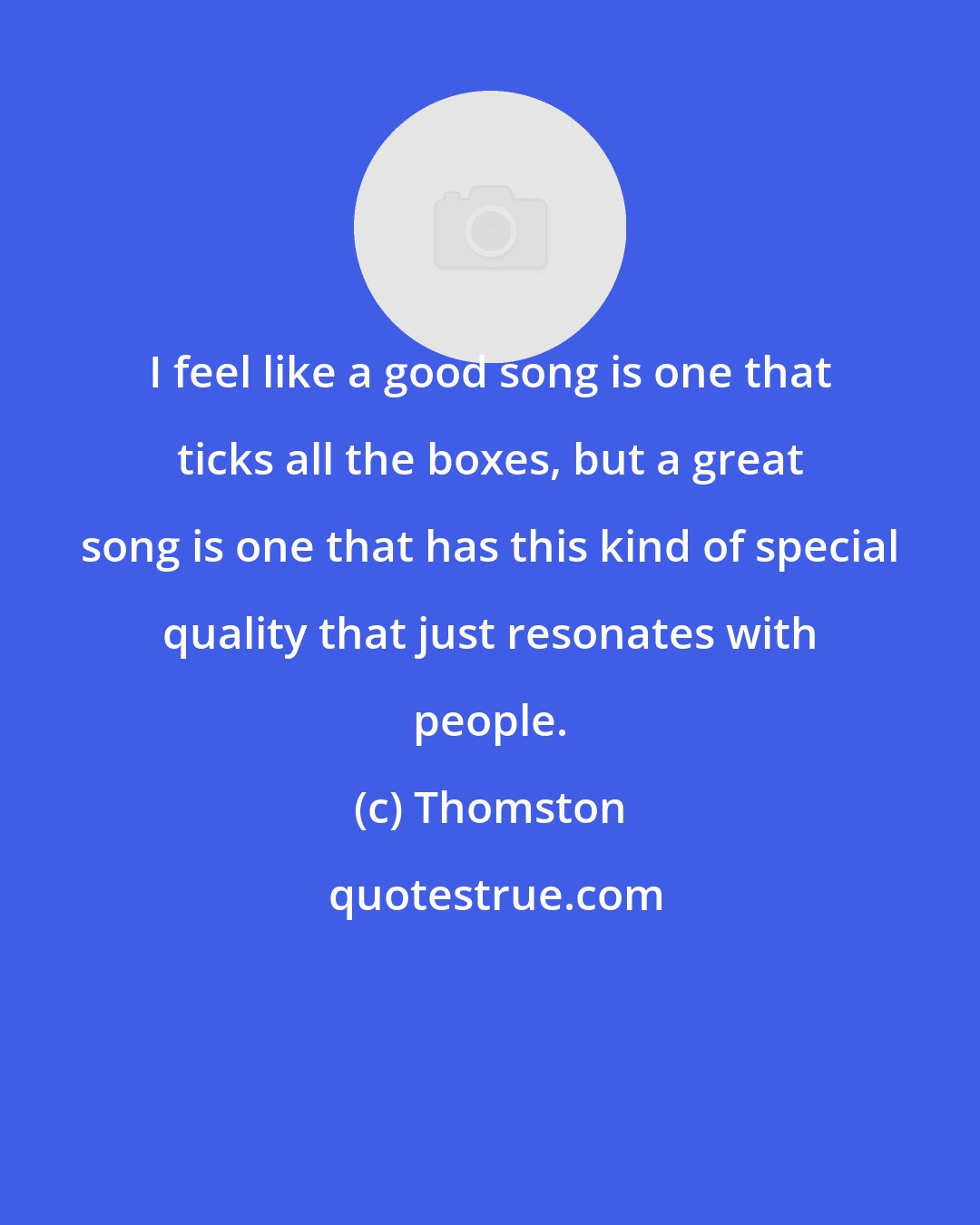 Thomston: I feel like a good song is one that ticks all the boxes, but a great song is one that has this kind of special quality that just resonates with people.