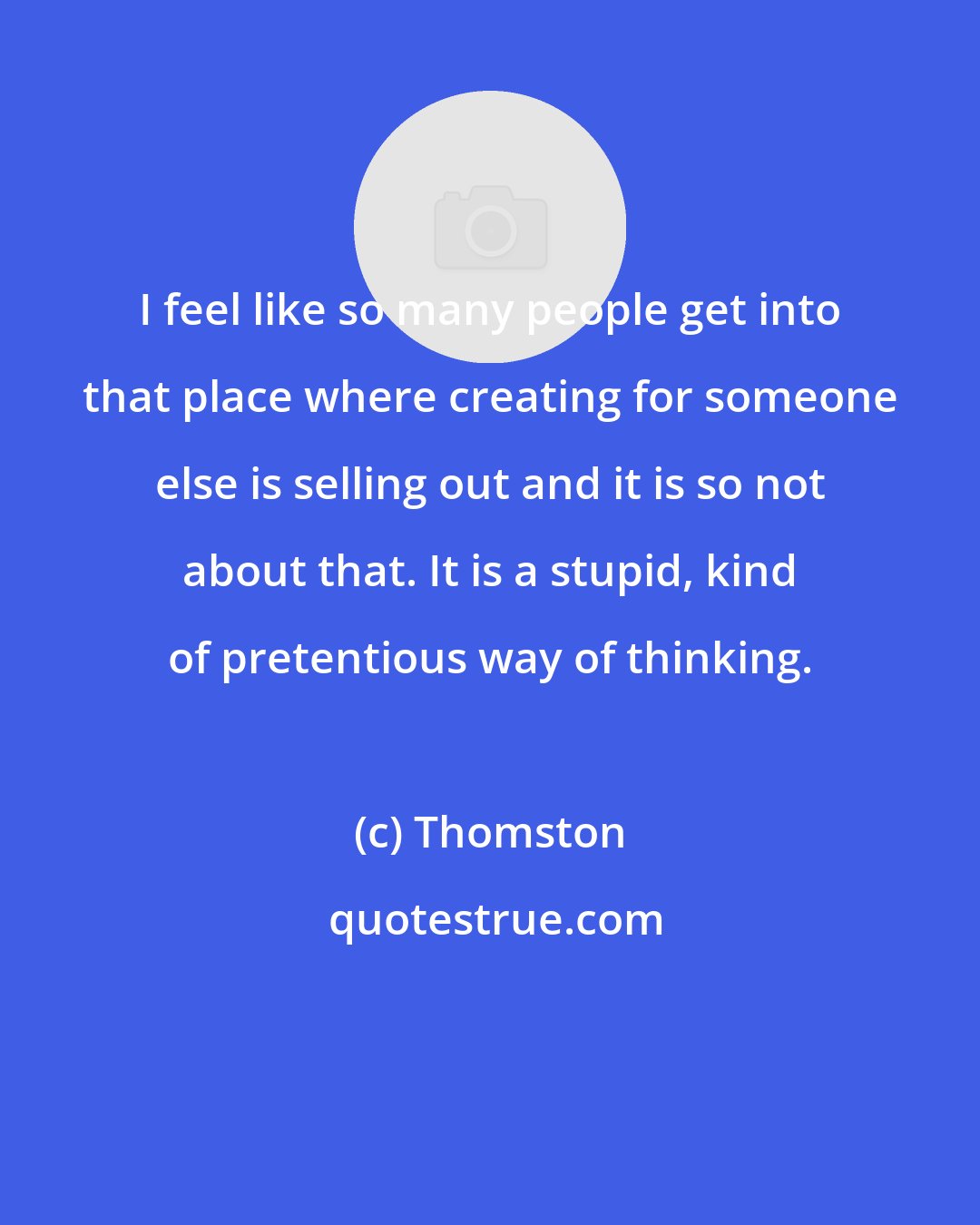 Thomston: I feel like so many people get into that place where creating for someone else is selling out and it is so not about that. It is a stupid, kind of pretentious way of thinking.