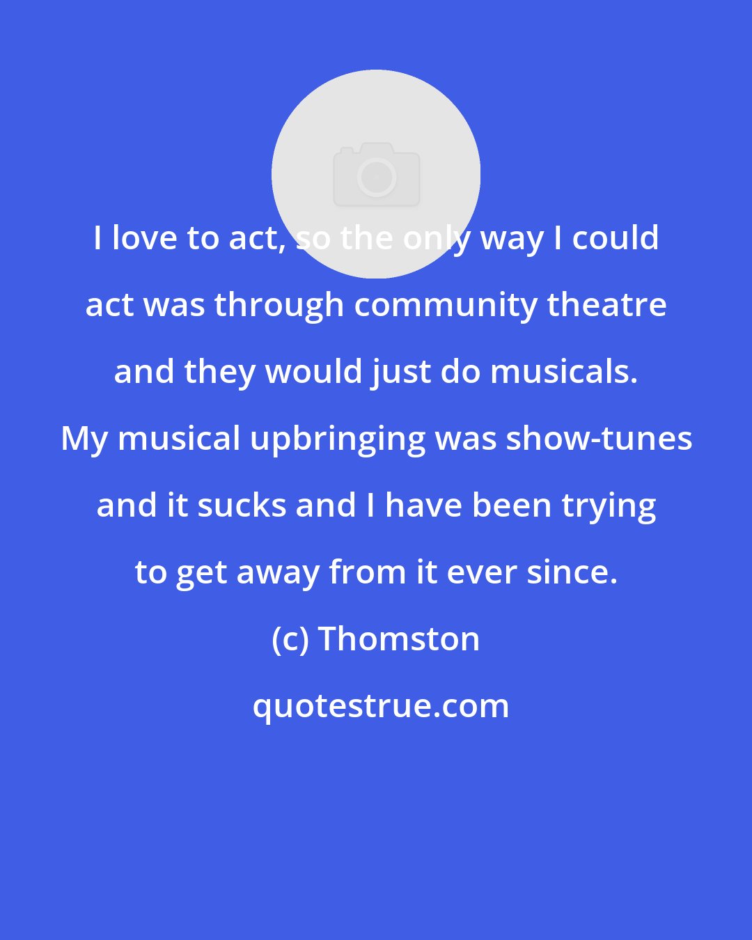 Thomston: I love to act, so the only way I could act was through community theatre and they would just do musicals. My musical upbringing was show-tunes and it sucks and I have been trying to get away from it ever since.