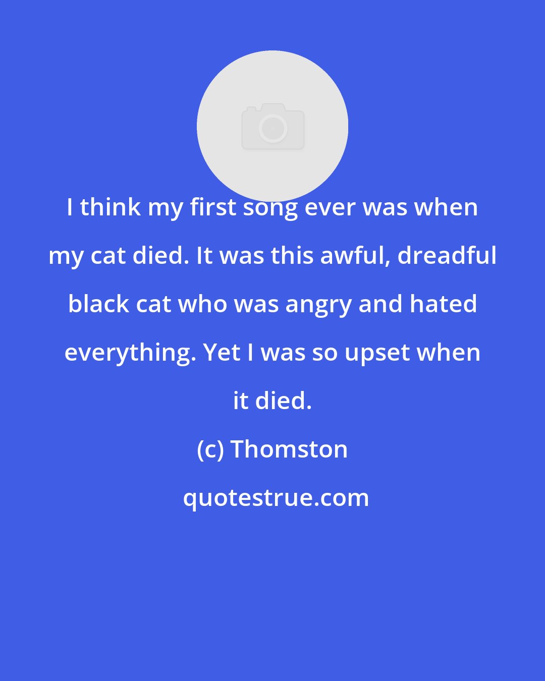 Thomston: I think my first song ever was when my cat died. It was this awful, dreadful black cat who was angry and hated everything. Yet I was so upset when it died.