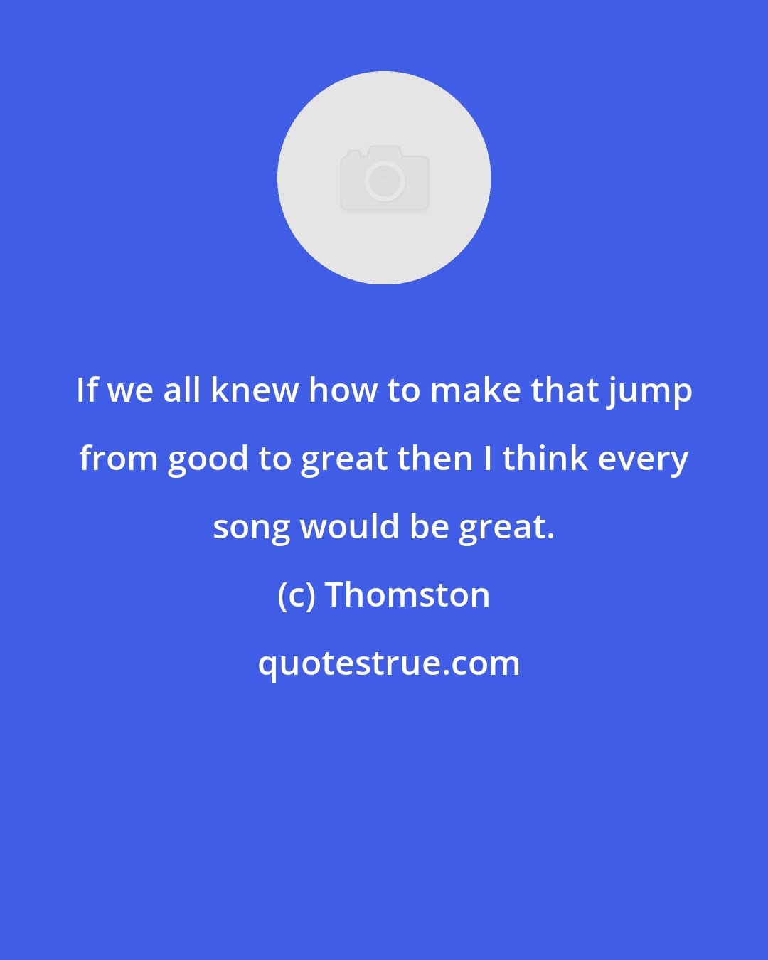 Thomston: If we all knew how to make that jump from good to great then I think every song would be great.