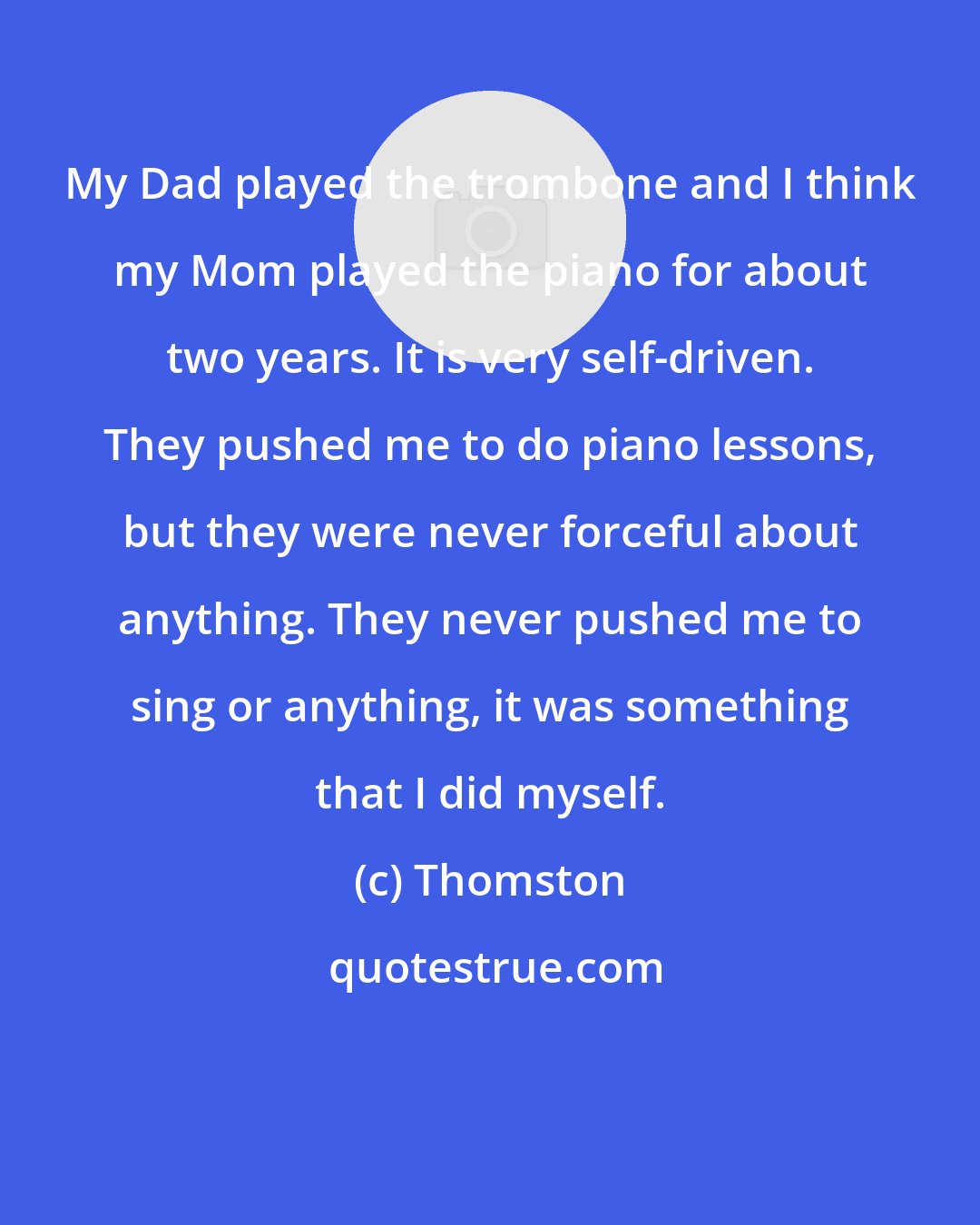 Thomston: My Dad played the trombone and I think my Mom played the piano for about two years. It is very self-driven. They pushed me to do piano lessons, but they were never forceful about anything. They never pushed me to sing or anything, it was something that I did myself.