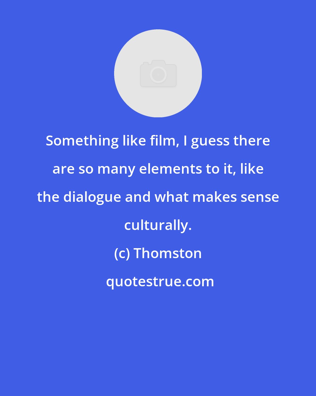 Thomston: Something like film, I guess there are so many elements to it, like the dialogue and what makes sense culturally.