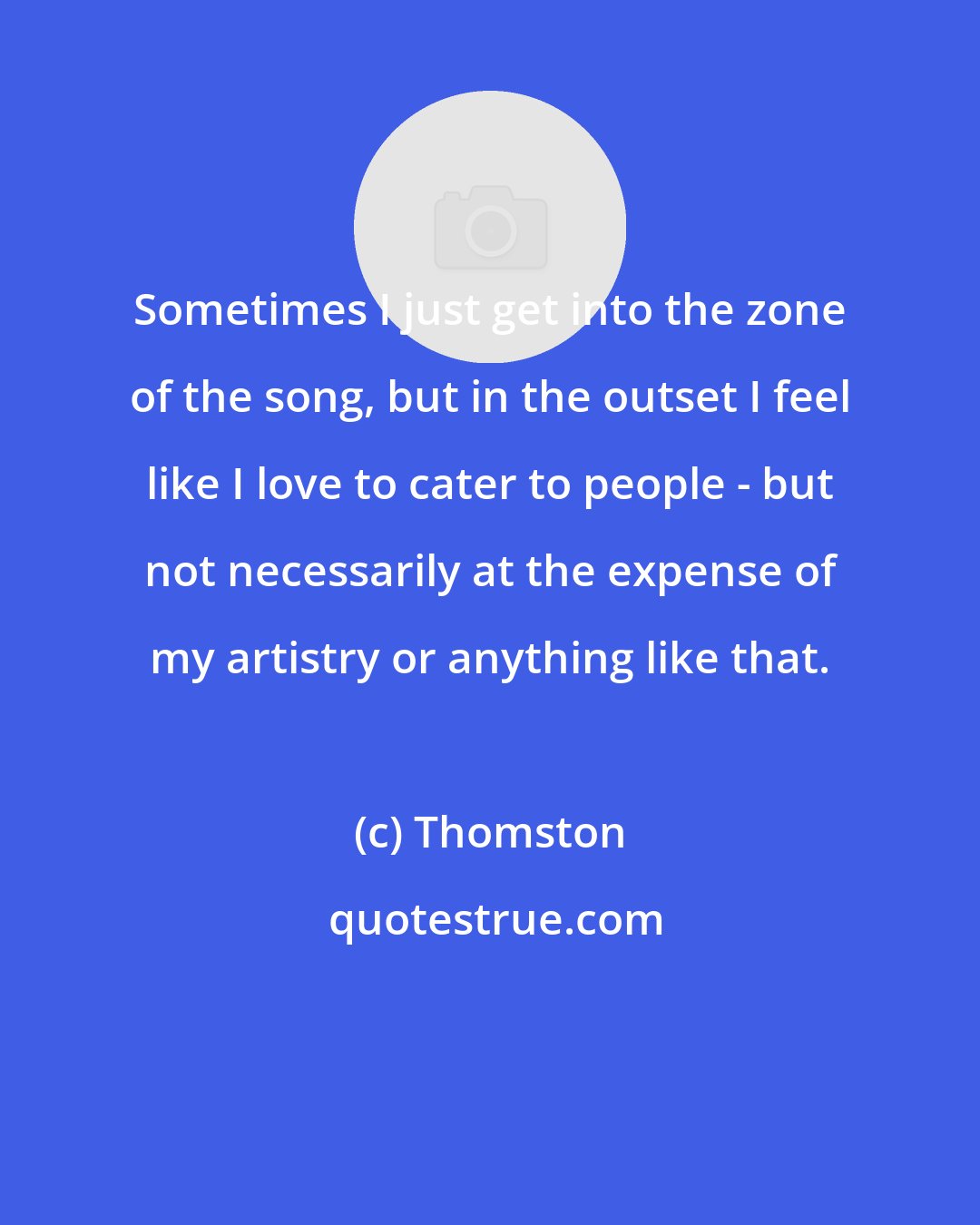 Thomston: Sometimes I just get into the zone of the song, but in the outset I feel like I love to cater to people - but not necessarily at the expense of my artistry or anything like that.