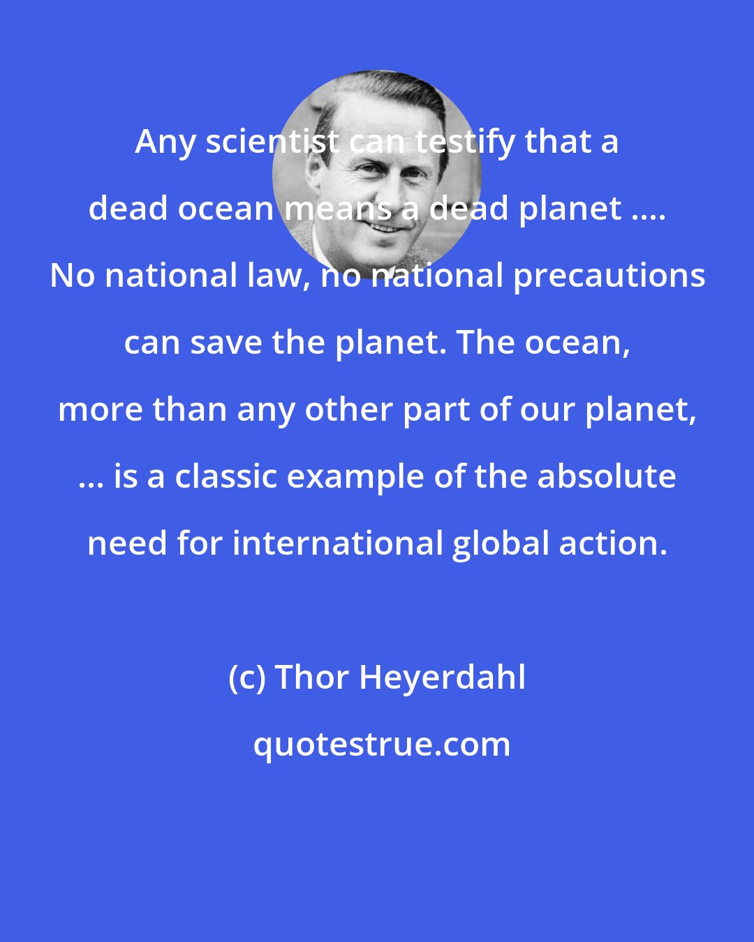 Thor Heyerdahl: Any scientist can testify that a dead ocean means a dead planet .... No national law, no national precautions can save the planet. The ocean, more than any other part of our planet, ... is a classic example of the absolute need for international global action.